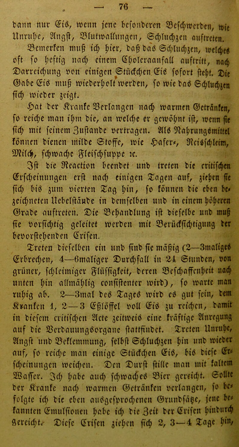 bann nur n?enn jene befonberen 53cfc^njcvbcn, n)ie Unvu|)e, 2lng(J, S3Iutn?aUunöen, ©d;hid;jen nuffreten. S3enierfen mu§ tc^ |n’er, ba§ ba'd ©d;Iudjjcn, irclcbt« oft fo I;efttg nad; einem ^polerannfad auftri’tt, nac^ jDarrct(f)un9 oon einigen 6tücfd;en dit fofort ftebt. J)ic ©nbe(5iö nuip mieber^olt merben, fo ivte bnö 6cblu%n ftc^ miebcr jeigt. ^at bcr i^vanfe 23erlangcn nac^ mormen ©etr^nfen, fo reid;e man i^m bi’e, an iveld;e er gewöhnt i'ft, meim jte fid; mit feinem 3»fianbe oertragen. SHö D^aljriingömttfcl fönnen bienen mitbc ©toffe, loic ^afer#, S^ciäfdjleim, 9}?i(c^, fcfnoad;c ^ieifef^fubb^ ic. 3fl bie Dteaction beenbet iinb treten bic critifi^cn ©rfd;einungen er|t nad; einigen Silagen auf, jie^cn fte ftd; biö jum oierten ^ag ^in, fo fönnen bie eben bc# 3eid;neten nebelitdnbc in bcmfelben unb in einem böseren ©rabc auftreten. ®ie 33ebanblung ift biefelbe unb niu§ fte oorfid;tig geleitet merben mit 33erücfficbtig«ng ter beoorftebenben (Jrifen. :j!reten bicfelbcn ein unb ftnb fic md§ig (2—Smaügeö ©rbred;en, 4—Gmaliger jDurdjfalt in 24 ©tunben, oon grüner, fd;fcimigcr g^tüffigfeit, bereu S3efd;afenbfit na^ unten ^in aiimdblig confiffenter mirb), fo martc man rubig ab. 2—3mal bed Ü^aged mirb cd gut fein, tem Traufen 1, 2 — 3 ©§Iöffel ooU ©td ju reicbcn, bamit in biefem critifd;cn 5Icte ^eitmeid eine fraftige 5(nregung auf bic 23erbauungdorganc ftattji'nbct. treten Unrubc, Slngjt unb 23efiemnuing, fdbft ©d)fucbjcn b‘« micber auf, fo reidjc man einige ©tücfd;en ©id, bid biefe (Ji» fd;einungen ioeid;en. 2)en 2)urji ftiflc man mit faltem 2Qafer. 3fb pabc aud; fcbmacbed Sicr gcreidit. ©oüte bcr Traufe nad; loarmcn ©etrdnfen oerfangcn, fo bf»> folgte i(b bic eben audgefprod;enen ©runbfa^c, jene be^ fannten ©mufjtonen bßbc id) bie ber (5rifcn biabuttb Öercid;tr Diefc ©rifen Rieben ficb 2, 3—4 ^agc b‘/