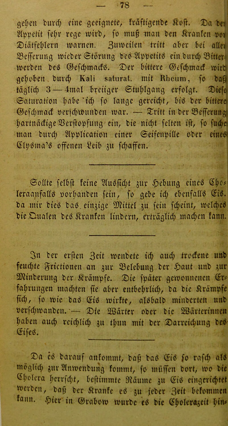 ßepcn biivd; eine geeignete, fräfttgenbc Äoft. jDa Ui kp^eh't fe^r rege tvtrb, fo mu§ -man ben Ävanfen x>or ^tätfe^Iern warnen. 3»wet(en tritt aber bei alter 23efrerung wteber @törnng be^ Stppetitö ein bure^ SSitter^ werben beö ©efc^marfö. 2)er bittere ©efe^maef wirb ge|irben biu'4) Kali saturat, mit Rheum, fo boQ täglich 3 —4inat breiiger @tii:ptgang erfolgt. 2)iefo ©aturation pabe ’ic^ fo lange gcreicfit, btö ber bi'ttera ©efd)inacf oerjcbWiinben war. — iJ^ritt in ber 53efferungj bartnäcfige 33erjtopfung ein, bie nicfit fetten ift, fo füllet man burc^ Stpptication einer ©eifentjitte ober etne^ (5ti;^ma’b offenen l^eib ju fct;affen. ©ottte fetbft feine Huöfict;t jur J^ebiing eineb St)c# teraanfattö oortianben fein, fo gebe td; ebenfattö @i6. ba mir bieb baö. einzige 2)h'ttet ,5U fein fc^eint, wetc^eö bieOuaten beb Fronten tinbern, ertrdgtid; mailen fann. ber erften wenbete id; auc^ trodene unb feucf)te ^rictionen an jur 33etebung ber ^aut unb jjur 5Winberung ber ^rdmt)fe. 2)ie fpdter gewonnenen ©r? fafiruiigcn mad;ten fte aber entbefjrtid^, ba bie RrämiJfe fid;, fo wie bab (5ib wirfte, atbbalb minberten unb oerfd;wanben.'— 2)ie SOBärter ober bie SBdrterinnen ^aben aud; reid;tic^ ju tfjun mit ber 2)arrcic^ung beb ©ifeb. !J)a eb barauf anfommt, ba0 bab ©ib fo rafd^ atb mögtid; gur 5lnwenbung fommt, fo muffen bort, wo bie ^t;otcra I)errfd;t, beftimmte Dtdume 311 ©ib eingcri(|tet tverben, ba0 ber Äranfe cb 311 feber 3^<t befommen foiin. .^ier in ©rabow würbe cb bie ©^oIerÄ3cit t)in#