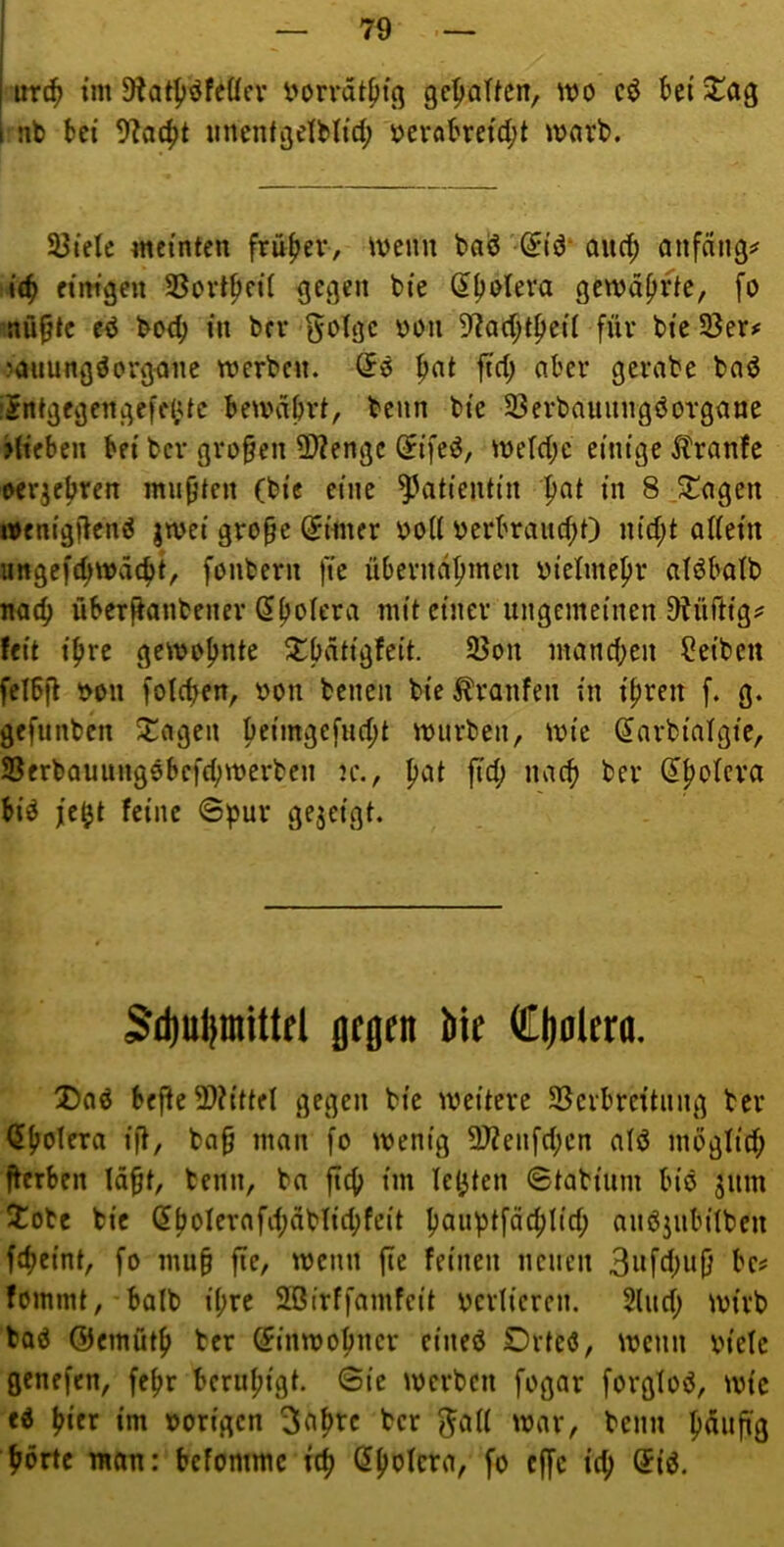 I urc^ i’m 9^atf)öfeücr l'orrät^tß gc^aUcn, wo cö bei J!ag i nb bei 9^o4)t unenigelMid; oerabreid;t wnrb. 93ielc meinten frnfjev, Wenn bad'^id* aucb cinfängs« i(b etm'gen SSortpeit gegen bie ^poleva gewahrte, fo nüpte ed boe^ in bei* gotge oon 57a(^tpcil für bie SÖer»: ?auung^organe werben. So ^at ftd) aber gerabe bad iSntgegengefdUc bewahrt, beim bie 23erbauungöorgane Hieben bei ber großen 2>?engc (Jifeö, weld;e einige ^tranfe oer^ebren mußten (bie eine Patientin pat in 8 .^agen wenigftenö jwei gro§e C^imer boU berbrauchO nid;t adetn ungefchwächt, fonbern fic übernahmen bietmehr atöbatb nach überfianbener ^ho^t'ra mit einer ungemeinen D^üftigsJ feit ihre gewohnte mand;en Reiben fetbfl bon fotchen, bon benen bie Traufen in ihren f. g. gefunben $j:agen hf'mgefud;t würben, wie Sarbiatgie, Serbauung0befd;werben n\, h»-H ji^h biö je^t feine @pur gejeigt. 3d)ul!inUtri gegnt Me Cjiolcra. Daö befie 2)?ittfl gegen bie weitere SScrbreitnng ber <5holera ifl, ba§ man fo wenig 9JZenfd;cn atd mögtid; fterben lä^t, benn, ba fleh im lebten ©tabiiim bio jum iotc bie 5hoIerafd;äbtid;fcit hauhtfächlid; anöjubitben fcheint, fo mu§ fie, wenn fte feinen neuen 3ufd;u(} be# fommt, balb i(;re SBirffamfeit bcrtieren. Sind; wirb baö ©cmüth ber (Einwohner eineö Drteö, wenn biete genefen, fehr beruhigt. 6ie werben fogar forgtoö, wie ed hier im borigen 3cih^c ^ad war, benn h<^”pi8 hörte man: befommc ich fo effe ich