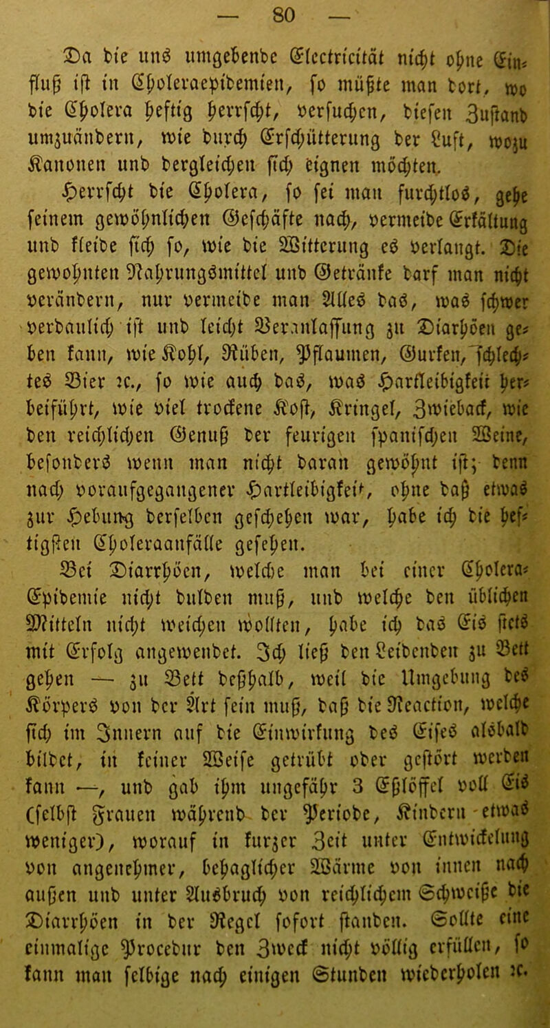 bie un^ imigebenbc (Jfcctncität m'c^t opne Sin* flu^ tf^ »n (5f;olevae^{bemten, fo müptc man bort, mo bte e^olera |>eft{3 ^txx\6)i, »erfuc^cn, btefeu 3uftanb umjunnbern, mtc burc^> ^rfd^ütterung ber ?uft, moju Kanonen unb ber9letd;eu fid; ^tgnen mochten. bte Spofera, fo [ei mau fuvd;tIo^, gefic feinem öemöi;nlic^en @efrf;äfte nac^, oermcibe Srfältung unb fieibe fic^ fo, mie bie Söitterung eO oerlangt 2)!e gemo|)nten 9^af)riingömittel unb ©etränfe barf man nicfit oeränbevn, nur oermeibe man 2lüeO baö, ma^ frf)mer oerbaulicf) ift unb leidet SBer.inlaffung ju 2)iarf)öen ge^ ben fann, mie^o^t, Drüben, Pflaumen, @uvfen,7cbie4>^ teö 53ier JC., fo mie au^ baO, toad ^arfleibigfeii beifüf)vt, ioie oiet trodene Äofi, Kringel, Bo^iebad, mic ben veid;Iid;en ©enup ber feurigen fpantfd;en SBeine, befonberö toenn man ntc|t baran gcmö^nt ifi; benn uad; ooraufgegangener ^ar^^eib{gfei^ o^ne ba^ ehoaö 5ur Jf)ebun^ bcrfelbcn gefd;eben mar, f>abe ic^ bie fief« tigReu (I^oleraanfdde gefe^en. ^ei !©iarr^öen, meld)e man bei einer ^^olera^ ©pibemte nid;t butben map, unb melc^e ben üblichen 9)?ittetn ni^t meid;en modieii, h^be ich baö ftctö mit ©rfoig angemenbet 3ch ben Seibcnben ju 33e(t gehen — ju S3ett bc^h^iib, meit bte Umgebung becJ ÄörperO oon ber 5(rt fein mu0, bafj bie 9?eaction, melche fid; im Innern auf bie ©inmivfung beö ©ifeö atöbalb bilbet, in feiner SBeife getrübt ober geftort merben fann —, unb gab ihm ungefähr 3 bod ^i^ (felbjt f^rauen mährenb ber ^eriobe, ibinbern-etmaö meniger), morauf in fur^er 3cit unter ©ntmidelung oon angenehmer, behaglid;er äöarme oon innen nach oujjen unb unter Slu^bruch oon reichlichem ©chmei^^c bie ^Diarrhöen in ber 3?egel fofort jtanben. ©odtc eine einmalige ^rocebur ben 3'ocd nid;t oödig crfüücn, fo fann mau felbige nach einigen ©tunben micberhofen JC.