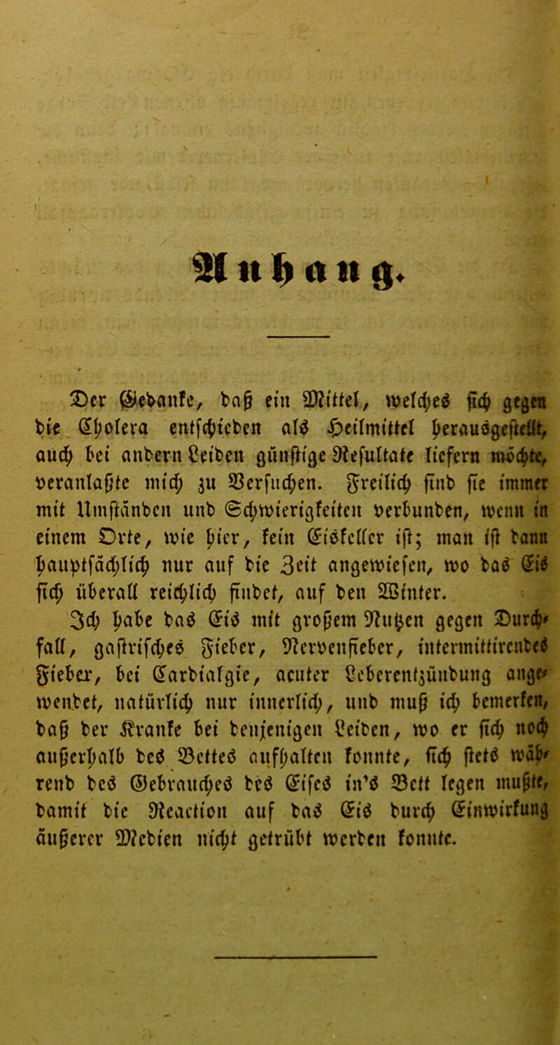 91 tt (I tt i  ^ jJ-.V' 3)cr ^c^anfe, bn^ ein SSlxlkV, mclc()eö ^4i gcgtn bic St;oIcra entfc()tcbcn alö Heilmittel ^erausgefiellt, aüc^ bei anbern Reiben günfHge 9tefultöte liefern nw4>^ i)eranlaf)tc mief; ju S3crfiicf>en. ^^^eilic^ finb fte immer mit Uinftanben unb @d;mierigfeitcu tjerbunben, ivcnn in einem Orte, mie |)ier, fein ßriöfcller ifi; man ifi bann f»an^tfäd;li4) nur auf bic 3cit angemiefen, mo baö @i^ ftc^ überall reicblicb finbet, auf ben Sßinter. 3d; baö (5iö mit großem ?buijen gegen Oureb» fall, gajirifebee gieber, 5?erüen[ieber, intermittircnfced gieber, bet Sarbialgte, ocuter Ceberent^ünbung ange# menbet, natürlicb nur inncrlid;, unb mu^ icb bemerfen, ba§ ber ilranfc bei benfenigen i!eiben, wo er fitb no(b ouf^erbalb bed 33cttcß aufbalten fonnte, fttb fletß mäb^ renb bed ©ebrnuebed bed ^ifed in’d Sett legen mupte, bamit bic ^Jcaction auf ba»J Sid bureb (iinwirfung dunerer ü)?cbien nicht getrübt merben fonnte.