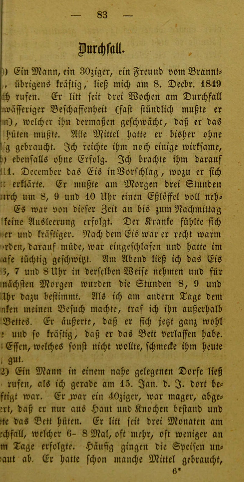 P»rd)foll. !) (5tn 3)?ann, ein SOjiger, ein ^reunb ^om 53vannts= übrigen«^ kräftig/ Ite^ mtc^ am 8. 2)ccbr. 1849 c.^ rufen. (5r litt feit bvei Söoe^en am ®ur4>fatt .wäfferiger S5efd;affen|)eit (faft ftünbtid; mu^te er :iO/ Weid;er i^n terma§en gefd;mäd;t, ba^ er baö l'üten mupte. Sliie SJ^ittet ^atu er bisher o^ne f.'g gebraucht. reid;te ipm nod; einige mirffame, b? ebenfaUö a|mc (frfolg. 3d; brad>tc ipm barauf ILI. 2)ecember bad ©iö inSSorfc^tag, moju er :: erfidrtc. (5r mu§te am SD?orgcn brei ©tunben uirc^ um 8, 9 iinb 10 U^r einen (Jplbffel öod nep<» n>ar yon biefer 3eit «n ^i<^ jum 9lad)mittag ‘feine $(iiöteerung erfolgt. 2)er Traufe füfjitc jtd; i'Cr unb frdftiger. 5f?acb bem @iö mar er red;t mann •rben, barauf mübe, mar cingefd;fafen unb |)atte im >afc tüchtig ge[d;mi^t. 2im Slbenb li^^ id) baö (5id 3, 7 unb 8U^r in berfetben SBeife ne|imen unb für :ndd;jlen SWorgen mürben bie ©tunben 8, 9 unb X^x baju beftimmt. 5H^ id> nm anbern SCage bem nfen meinen 53efud; maeftte, traf iö) i^n au§erpafb SSettcö. (5r äußerte, bap er fid; je^t ganj mo|rI ! unb fo frdftig, bap er baö S3ctt berlaffen pabe. i <5ffen, mcfd)eö fonft nie^t motite, fdjmecfe i^m J>eute , gut. i) (5in 2??ann in einem nafie gelegenen ÜDorfc Iie§ rufen, alö id; gcrabc am 15. b. 3. bort be^ ftigt mar. (5r jvar ein dOjiger, mar mager, abge^ rt, ba§ er nur aud J^aut unb Änoc^cn befianb unb tc bad ©ett ^üten. (fr litt feit brei 2)?onateu am 4>faü, meid;er (3- 8 2)?at, oft me^jr, oft meniger on m Xage erfolgte, «^^dufig gingen bie ©Reifen un# )aut ab, (fr ^atte fc^on mand;e 3??ittcl gebvaud)t, 6*