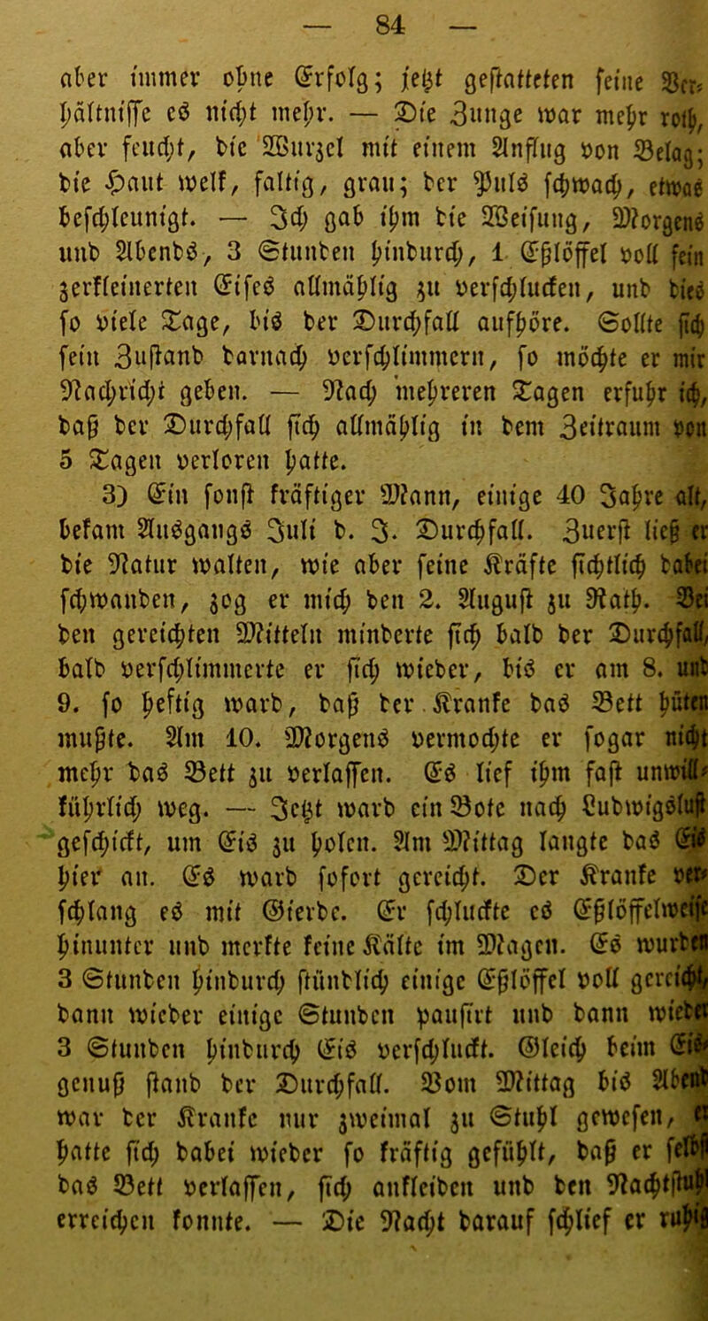 ober immer oBne Erfolg; gefiaftcten feine Scr» pältnijfc cö mef;r. — Sie 3«nge mar mefir ro% akr fcud;t, btc SBurjcI mit einem SlnfTug öon Selag; bi’e «^aiit melf, faltig, grau; bcr ^iil^ etirae tefd;leunigt. — 3d; gab i|)m bte SBetfung, 2)?orgen^ imt> SIbcnbö, 3 Stiinten binbiird;, 1 ß:plöffel öoll fein jerfleinerten Cfifed atlmäblig i)erfd;liufeii, unb fcieö fo i)tele 2^age, In'ö ber 2)iird;faü aitf^bre. Sollte jtib fein barnac^ iJerfcblimmern, fo möchte er mir 9^ad;rid;t geben. — 9?ac^ mehreren 2:agen erfufir \i), ba§ ber !Durd;fall ftc^ admd(>lig in bem 3rüraum oon 5 ^agen oerloren patte. 3) ^i'n fon|> fröfti'ger 9)?ann, einige 40 Sapre alt, befallt Slii^gangö 3wli b. 3. ©urcpfall. 3wri’jf lieb er bte 9?atiir malten, mte aber feine ilräfte ficptlicb babri fcbmanben, 30g er niicp ben 2. Slitgiifl 511 9?atp. 33b ben gereichten 9}?ttteln minberte fiep halb ber 2)iir(pfaff, halb berfd;limmertc er fiep mteber, btö er am 8. mb 9. fo peftig marb, bab ter .^ranfe bad S5ett püttn mubte. 2lm 10. 3)?orgenö oermod;te er fogar niept ntepr baö S3ett ju berlaffen. lief ipm fajl unmi#^ füprltcp meg. — 'warb cinS3ote naep Cubmigslufk gefepieft, um ^iej $u polen. 3Jm 9)?ittag langte baö &$■ pier an. marb fofort gereiept. 2)cr tonfe fcplang eö mit ©terbe. dv fcplncfte cö @§löffelmrifJ piniintcr iinb merfte feine ^lälte im 5D?agcn. ©e murbfll 3 Stiinben ptnburd; ftünblicp einige (^blöffcl WoU gerei^ bann micber einige ©tiinbeii paiifirt iinb bann mW 3 Stunben pinbnrcp (5iö ocrfcplncft. ©leiep beim genub jlanb ber Durd;fall. 58om 2l?ittag bid SlboÄ mar ber ilranfe nur jmeimal 311 ©tupl gemefen, fl patte ftd; babei mieber fo frdftig gefüplt, bap er fflbf bad S3ett werlaffcn, fid; onfleiben unb ben 9tacptfhi^ erreiepen fonnte. — 25ie 9?acpt barauf fcplief er rup4