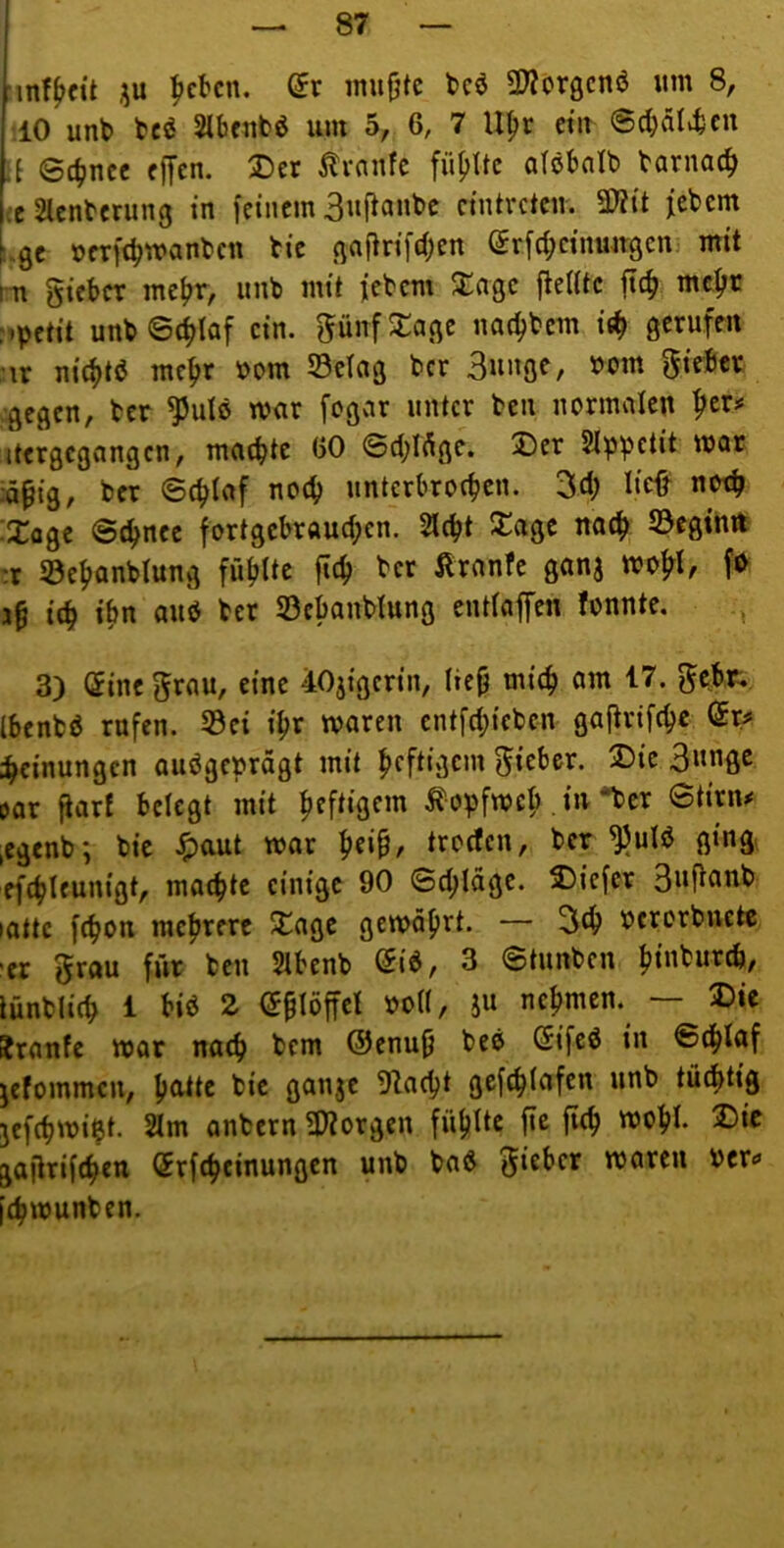 •in!^cü iu ^cbcn. (5r imifjtc t>cö 3??l>r0cnö um 8, 10 unb beö Slbrubö um 5, 6, 7 U^r ctu @cbäl>bcn \l 04)ncc fffen. Der ^tranfc füf)Itc otöbnlb barnac^ ieSlcnbcrung in [einem 3«f^an^c cintveten. 5D?it [ebem [.0f üerft^manben bie ßaflrifd;en (yr[d;cinwtgcn. mit m gieber me^r, unb mit jebem S:ngc flelitc jtc^ me^c :^pctit unb6ci>laf ein. günfDaßc nat^bem gerufen \x nic^tö mc^r bom S3etag ber Suußf/ ^^m gieber •gegen, ber ^ulö war fcgcir unter ben normalen ^cr# itergcgangcn, machte (50 ©chlftgc. Der SIppetit mar iä^ig, ber ©chiaf noch unterbrochen. 3ch W «<«h Doge ©chnee fortgebrauchen. Sicht Dagc nach beginn :r S3ehanblung fühlte f»th ^ranfe ganj mohl^ 3h ich ibn ber S3ebanblung entlaffen fonnte. 3) ©ine grau, eine 40jigerin, lieh mich am 17. gobr, Ibenbö rufen. S3ei ihr waren entfehicben gaftrifepe ©r^ ihcinungcn ausgeprägt mit hcftiücm gieber. Die 3«nfle öor ftarf belegt mit hcftiQnn ^opfweb in *bcr ©tirn^ ,egenb; bie ^aut war he»^/ troefen, ber ^ulS gingt efchleunigt, machte einige 90 ©chläge. Diefcr 3uftanb lattc [chon mehrere Dagc gewährt. — 3(h bcrorbuctc -er grau für ben Slbenb ©iS, 3 ©tunben htnburch, lünblich 1 bis Z ©hlöffel »oll, iu nehmen. — Die Jranfe war nach bem @enuh beS ©ifeS in ©chlaf jefommcu, hnttc bic gati3e !Racht gefchlafen unb tüchtig jefchwi^t. Slm anbern 5Worgen fühlte [te [ich wohl. 2)ic gaftrifchen ©rfcheinungen unb baS gieber waren Per«» [chwunben.