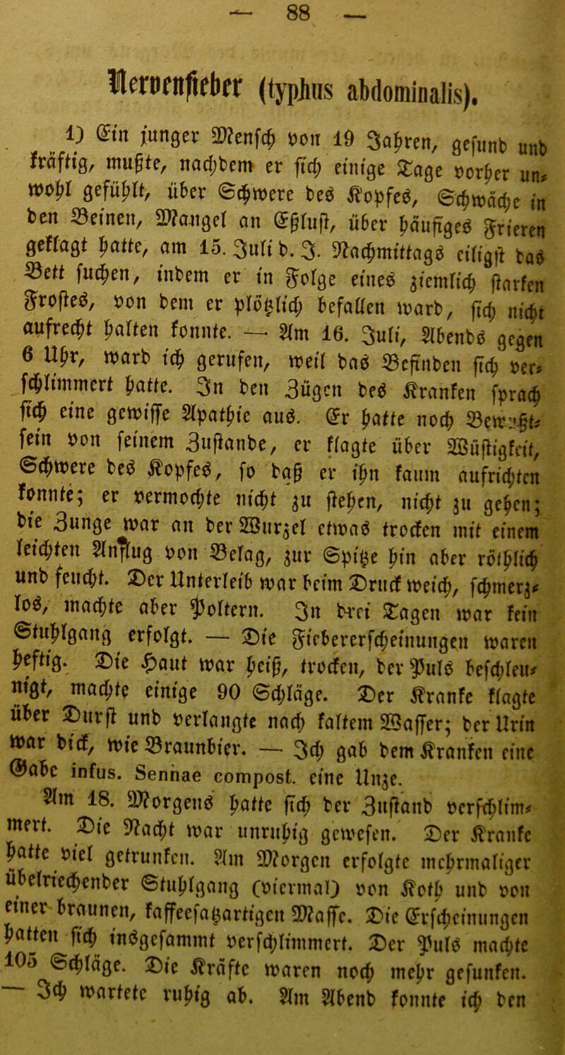 (typjius abdominalis). 1) din junger 2)?enf(^ t)on 19 Sauren, gefunb unb JräfHg, mu§te, nacf;ben> er ftd; etm'ge XaQt tior^er un« gefü^ia, über ©c^were beö ^oüfeö, ©c^macbc m bcn S3einen, S9?auger an @§ruf}, über ^läuftgeö frieren gefragt |iatte, am 15. ^nli b. 3. 3^ac^mtttagö n’rigit baö 53ett fud^en, inbem er in ^olge etneö ^tcmrtcb Warfen g^roM, bon bem er prb^rid; befaüen marb, jlcb nic^t aufrecht fialten fonnte. 2Tm 16. Suri, Slbenbö gegen 6 U^r, marb it^ gerufen, met'r baö 33cftnben jlcfi ber# fd^rinimert ^atte. 3n beu 3ügcn beö ^ranfen fpra(|) ft^ eine gcibtffe STpatfiie auö. (Jr patte noch 33cirj-§t^ fein bon feinem 3«f^unbe, er fragte über SBüfiigfeü, ©dimere beö .^opfe^, fo ba§ er i'fm faum aufridjten fonnte; er bermodjte nic^t 31t fieficn, m'cpt 311 ge^en; bie 3unge ivar an ber SBurjef etmaö trodfen mit ctnein feid^ten Slnftug bon 33efag, ^ur ©pi^e pin aber rbi^rit^ unb feudbt. ®cr Unterrei'b mar beim jDrudf meicp, roö, macf)te aber Softem. 3n hTt S:agen mar fein ©tupfgang erfofgt. — jDte ^tebererfcpei'nungen marcn MH' ®te ^aut mar pei'p, trodfen, ber^idiJ befibreiu nigt, mahlte einige 90 ©d;räge. 2)er Äranfe fragte Uber 2)urfl unb berrangtc nacp fartem «Baffer; ber Urin mar bidf, mie 53raunbtcr. — 3cb 0<Jb bem Äranfcn eine @abc infus. Senhae compost. eine Un^e. STm 18. 9J?orgenö patte ficb ber 3uftanb bcrfibltm# mert. jDte 9?ad()t mar unruhig gcmefen. ©er Traufe potte hier getrunfcn. Hm SJtorgen erfotgtc mcprmarigcr uberncipenber ©tubrgang (bicrmaO bon ^otp unb bon einer braunen, faffeefa^artigen 2)?affe. 5Die ^rf4)etnungcn putjeu ficb in(5gefammt berfd;rimmert. Der ^idö machte 105 ©d^täge. Die i?räfte maren no(^ mepr gefunfen. otb martete rupig ab. Hm Hbenb fonnte i(p bcn