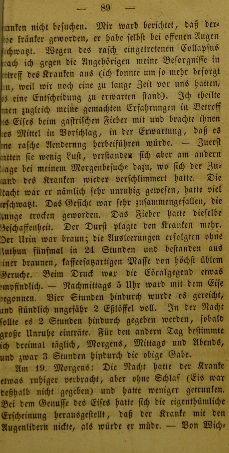 •anfcn mc^t tefu^en. Wx mx^ beric(itet, ta§ tev^ :k fränfer geworben, er ^abc fciBjl bet offenen Singen 4waet. Sßegen beö rafd;, eingetretenen (5onaf5fuö ;ac^ ic^ gegen bie Slngc^örigen meine Söcforgniffe in :;treff beö Äranfen aiiö (id; fonnte um fo me^r beforgt n, weil wir nod; eine ju lange |>atten, j5 eine (^ntfc^jeibiing ju erwarten ftanb). 3d) acn lugleicb meine gemachten (Erfahrungen in 33etreff ;ö (Eifeö beim gaflrifehcn lieber mit unb brad;te ihnen m 5Wittcl in 58orf(hlag, in ber Erwartung, ba§ cö [nt rafehe Slenbernng h^rbeifühi^f» würbe. — atten fte wenig 9nf^, ocrflanbeH fid; aber am anbern : age bei meinem 3)?orgcnbefud;e bajn, wo fleh ber canb beö 5l'ran!en wicber ocrfchtimmert h^m^- ttaeht war er nämlich fehr unruhig gewefeu, ^attz oiel refchwa^t. 3)aö ^cficht war fehr sufammengefaaen, bie liUnge troden geworben. Ü)aö lieber biefelbc *5cfcha|fenheit. Der Durfl plagte ben tvaufen mehr. :Der Urin war braun; bie Sluöleeruugen erfolgten ohne iluthun fünfmal in 24 ©tunben unb beftanben auö incT braunen, faffeefa^artigen 3??affc ron üblem Gerüche. Seim Druef war bie (Eöcalgegcnb etwad •mpfinblich. — 9^achmittagö 5 Uhr warb mit bem @ifc jcgonnen. Sier ©tunben hmburch würbe .eö gcreid;t, unb ftünblich ungefähr 2 (Eßlöffel ooll. ber 9lad;t füllte ed 2 ©tunben hmburep gegeben werben, fobalb gro§c Unruhe ciuträte. gür ben anbern $£ag beftimmte ich breimal täglich, 2J?orgenö, 9JZittag,0 unb Slbeubö, unb jwar 3 ©tunben hmburch bie obige ®abe. 2lm 19. lWorgenö: Die 9fad;t h«lU ber Traufe etwaö ruhiger »erbracht, aber ohne ©chlaf ((Eid war be§halb nicht gegeben; unb h^dc weniger getrunfen. <Bei bem (5Jenuffc bed (Eifed h«dc fiep bie eigenthümliche (Erfcheinung hf^^^^Ö^ncUt, ba§ ber Traufe mit ben Slugenlibern niefte, ald würbe er mübe. — Son 9Btch^