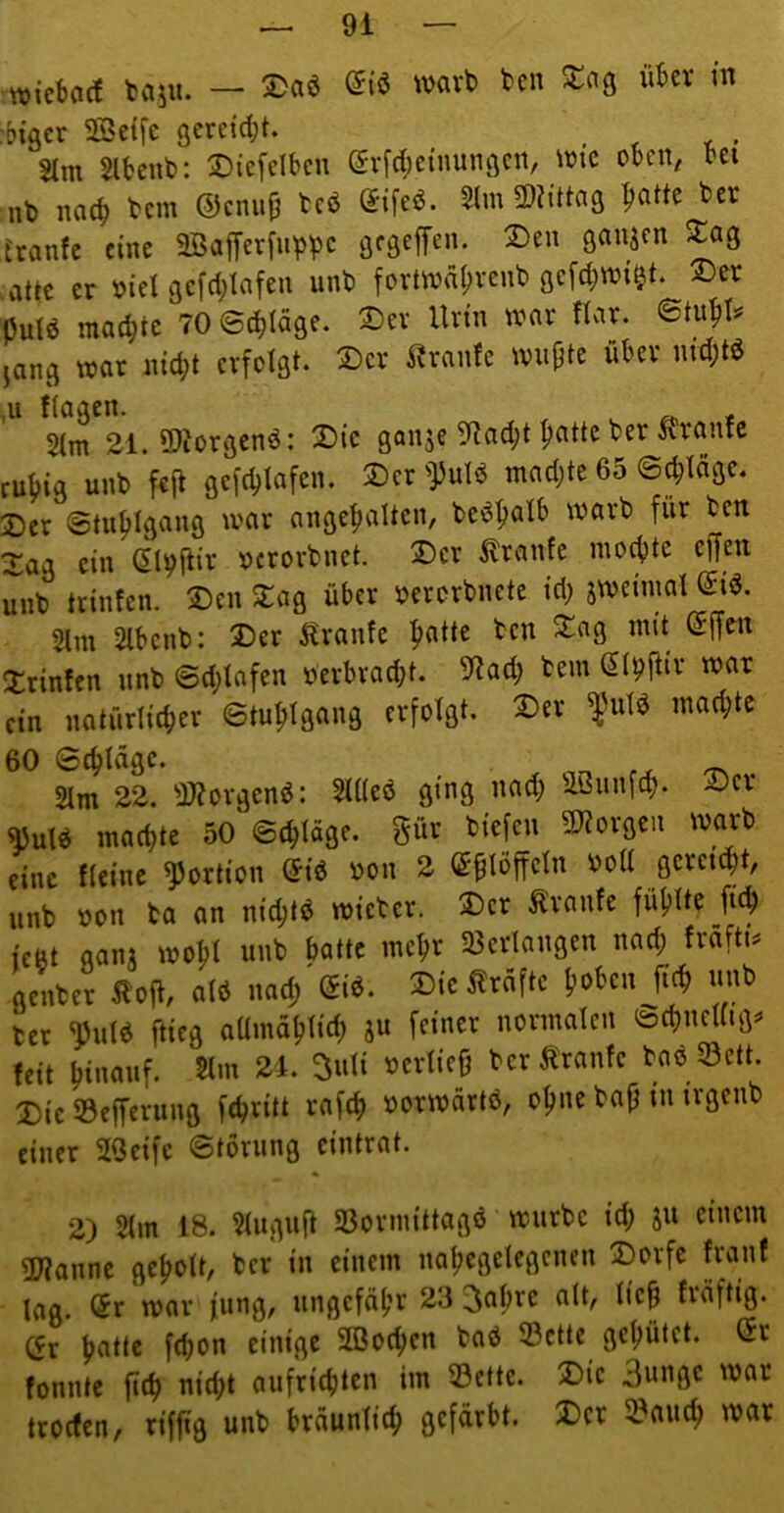 wicbarf taju. — wart» fccn X(\q ükv m :biger SSeffe gcreid^t. %m Slfcenb: Diefdbcu gvfd;e{nunöcn, iütc oben, bei nt) bcm ©cnii^ teö edfeö. 5lm mtta^ patte ber tränte eine aBafferfiippc ^«3 attc er oiel gefd^Iafen unb forttonpvenb gefd^wi^t. 2>er putö macpte 70 ©(pläQe. 2)er Un’n war «ar. janei war nid)t erfolgt. 2)cr Trante wiipte über md;tö flagen. $(m 21. 9)iorgen6: X)ic ganje 9?ad;t patte ber Trante rupig unb fejt gefcptafen. Der 'Pulö madjte 65 ©^Idge. Der ©tuptgang war angepalten, be^patb warb für ben Xag ein (Jl^ftir ocrorbnet. 2)er Trante mo^te ejfen unb trinfen. Den Dag über oerorbnete td; awei'mal 5Im 2lbenb: Der Äranfe patte ben Dag mit @ffen Drinfcn unb ©d;tafen »erbracpt. 5f?ad; bem St^ftir war ein natürlicper ©tuptgang erfolgt. Der mad;te 60 ©eptdge. 2Im 22. ^)?orgenö: 5lUeö ging nad; äßunfep. Dev «ul« marf)te 50 Schlüge, güc tiefen Wovseit wart eine (leine ^Jorlion Siä ton 2 ffi^löffeln »eil flcrcK^t, „nt »cn to (in nid;l« mietet. ®cr Svnntc füllte m ic8t qonj moM mit tolle mett ajetlnngen nod; (vofti» flcntct Kofi, Ol« nod) ®«. SicÄtöflc fmten M mit ict ^ul« ftita oUinölilid; ju feinet iiotinolcii ®d)iicl(ia« teil (liiioiif- 5i'» 24. Duü »etlicfj tctft'tonfc to« Seit. Die SBeffetuiia fetti» tofd) »otwötlä, cl)iie tofj in irgeiit einer SOeife ©toriing eintrat. 2) 5(m 18. $tuguft SSorniittagö würbe i'd; äu einem 5)?anne gepolt, ber in einem napegetegenen Dorfe tränt Ing. (5r war fiing, ungefäpr 23 3apre alt, liep träftig. (5r patte fd;on einige SOBoepen baö 23ctte gepütet. (5r tonnte |i(p niipt aufricplen im Söctte. Die Bunge war trotten, riffig unb brdunlitp gefärbt. Der 3?autp war