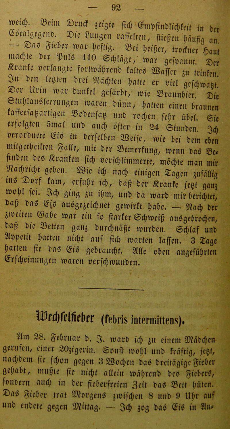 Weid; Seim avud jcgie firf; („ t,„ gocnlflcgenb Sie «ungen Mljcrteii, fliceen jiäuffg - S«ö „,c6ev wav heftig. Sei Iieipcr, (redner «,„u( mad;te fcee 9)uB HO ®d;(äge/ w.n- gefpannf. Traufe ijerfniißtc forttt?äprenb faUeö SBnffer ju fn’nfen. 3n ben ^ lebten bret 9?äd;ten er btel aefefin^nftf. 2)cr Urin u'ar bimfel gefärh, \vk 53raimbter 2)tc ©nipiauorecrunacn mären biinn, {.affen einen braunen rafjecfa^arftßen 33oben[af^ unb rod;en fei^r übel, ©te erfofßfen omaf unb auef. öffer in 24 ©funben 3d) berorbnefe dk in berfefben 2öetfe, mte bet bem eben mifßcfpet'ffen ^aüe, nitf ber 53einerfnng, menn baß 53c^ ^ibcn beß i^ranben ftd; berfrf;(nmnerfe, möc^fe man mir 9^ac|)rid;f geben. 2öte ic^ nac^ einigen 5:agcn jufäffig tnß ®orf fam, erfn|.r icf., ba§ ber Ä'ranfe ganj ibopr feu 3d; ging ^u i{.m, unb ba marb mir beric{)fcf, ba|} baß ß^(ß außge^eit^nef gemirff {>abe. — 9^n({> ber amcifen @abe mar ein fo fiarfer ©d;mci^’ außgebroi^en, bafj bic 55effen gan^ burd;näff mürben. ©c^Iaf unb St^pefif Raffen nic^f auf ftd) marfen laffen. 3 j:age Raffen jte baß (fiß gcbraucfif. 2ide oben angefübrfen erfc{)einungen maren berfd;munben. MUfdlfftfiekr (febris intermiltens). 5im 28. f^ebruar b. tt?arb ic{> 311 einem 9}?abd;en gerufen, einer 203igerin. ©on|b mo{iI unb frdffig, fc^f, nac^bem |tc [c^on gegen 3 SSoc^cn baß breifdgige f^icber gehabt, uiu^fe fte uic{)f adein md(;renb beß ^ieberß, [onbern und; in ber fieberfreien 3cii baß Seff Ijüfcn. JDaß g^ieber trat S^orgenß ^mifc^en 8 unb 9 U^r ouf unb enbefe gegen 2??iffag. — 30g baß dk in ?iu'