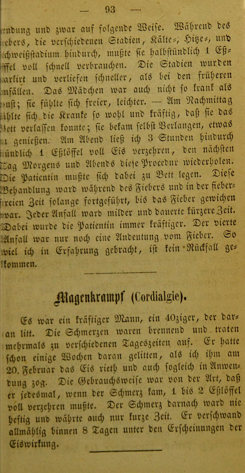 .‘itbung unt> jauir auf foT^eube SBetfe. 2öäf;veub bcö ebcvö, bte ycvfcfji'ebcneu Stabten, ^dlte^, '^’it^e#, unb c^tt*n'9fiabtiim |)iubiint, nuifjte ftc ipatbftüiibli’d; 1 ■^el yoU frf)ncd yevbvaudjen. ®te Stabten \yuv.ben ai'fivt uiib yerlt'cfeit [d^nedev/ ald bet ben frül)even nfäneit. Daö 2)?äbd;en tyar and) nid;t fo fvanf^ atö fie füitlte ft'd; freier, Iei’d;ter. — 2hn 5lacf)mtttag ii^Ui fid; bte Traufe fo loo^l unb frdfttg, bajj fte ba^ hett yertaffeii fomite; fte befam [elbft SSeidaiigeit, ettya^ '..i genießen. 2lm 2Ibenb Iie^ td; 3 Stunben f)iiiburd; bünbltd) 1 (5jj(dffßl yersebren, ben ncid;ften i'ag 5)?orgenö unb Stbenbö bieje ^roeebiir lyteber^olen. [Die ^attenti'n inii^te [td; habet 311 23ett legen. !Dtefc [Beljanblung warb wdljretib be^ f reien 3ßii fotange fortgefiif;rt, bid ba^ gßtytd)en hyar. ^ebcrSlHfad warb intlber unb bauerte fürsereSßtt* Xabei würbe bte ^attentin immer frdftiger. 2)er yierte ;2Infod war nur nod; eine SInbeutung yom lieber. So ■yiei icb in 5rfaf>rung gebrad)t, ifl fein *9?ücffaU ge? ffommen. Jltagcnkrampf (Cordialgie). (5d war ein fraftiger SJiann, ein 40jiger, ber bar? an litt. 2)ie Sd;merjen waren brennenb unb traten me^rmatö ;^u ycrfct)iebenen Xageö^eiten auf. (5r batte ftbon einige SLßüd;en baran gelitten, alß td; tl;m am 20. f^ebruar baö Giö rict^ unb auch fogfeid; in Stnwen? bung äog. 2)ie @ebraiid;oweife war yon ber 2lrt, bajj er febeömat, wenn ber Sd;merj fam, 1 biö 2 Sptöffel yo(l yer,jc|)ren mu^tc. Der Sd;merj barnad; warb nie fjeftig unb wdfjrte and; nur furje 3cit. (5r yerfd;wanb QÜmd^tig binnen 8 Stagen unter ben C^rfc^ciuungen ber Siöwirfung.