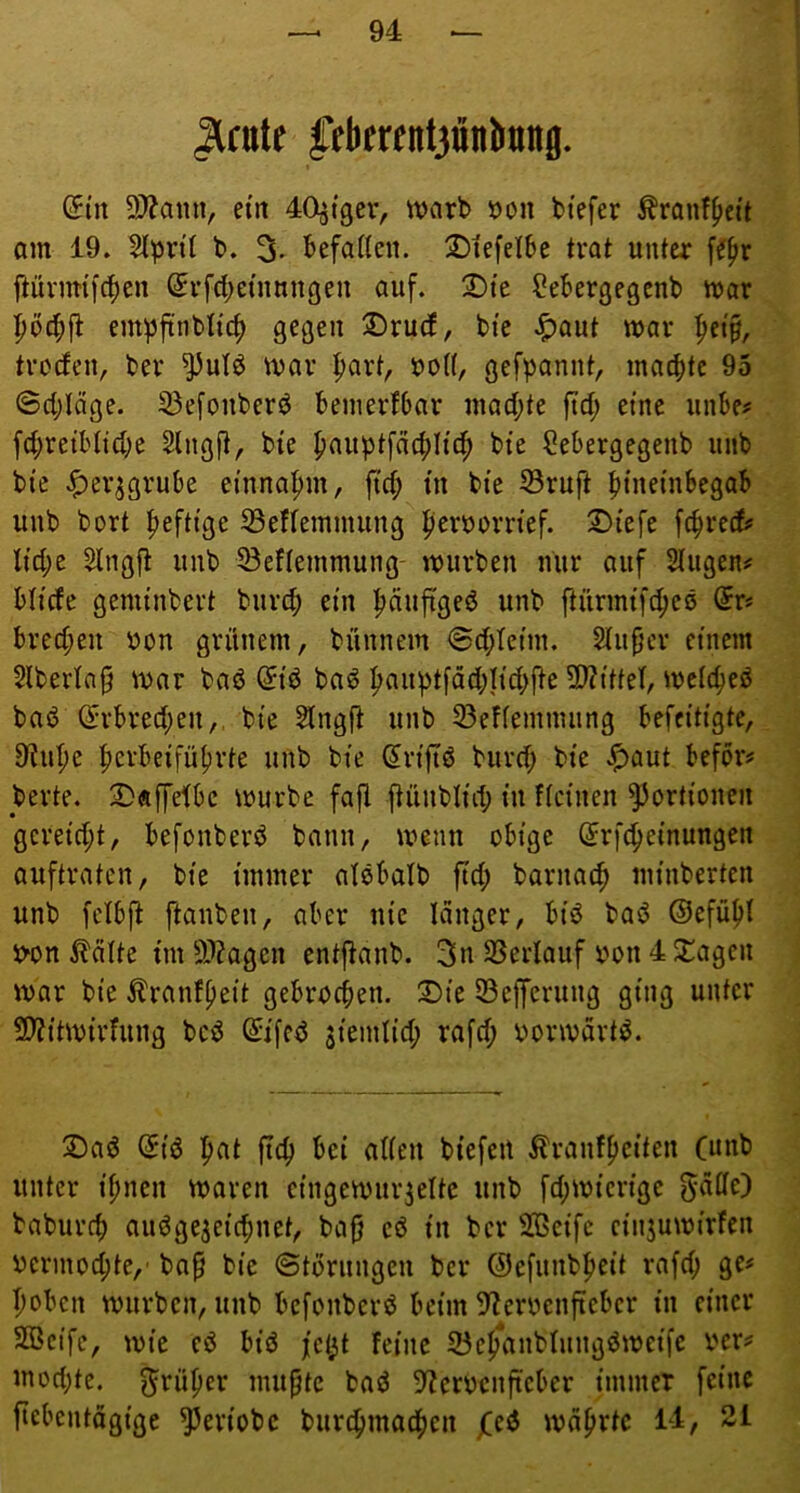Hfult l’tticrfnfjünlianfl. @tn 9)?ann, ein 40^t9cr, warb öon btefer tonf^ett am 19. Slpnl b. 3^ befaßen. 2)tefelbe trat unter \i\)x ftüvmiicpen ^rfcbetnungen auf. !J)fe ?ebergegcnb war :^bc^jl empftnbltcf) gegen ;Dru(f, bi'e Jf)aut war ^et§, troctcn, ber ^utö war |)art, uo((, gefpannt, macpte 95 ©cplage. 53efonberö benierfbar machte ftd; eine unbe^ fcpretbltd;e Slngft, bte ^auptfcii^Hc^ bte ?ebergegenb unb bi'e .^er^grube ei'nna^m, fiel; tn bie 33ruft ptnetnbegab unb bort |)efti'ge 33effemnuing ^eruorn'ef. 2)iefe fc^reef? licpe Slngft unb SBeflemmung- würben nur auf Singen^ bilde genunbert burep ein päufi'geö unb ftiirmtftpes @r« breepen üon grünem, bünnem ©cpleim. Slufjev einem 5lberla§ war baö @id baö pauptfäcplicpfte 3J?itteI, wcicpeö bad i^rbreepen,, bie Slngft unb S3eflemnuing befeitigte, 9Jupe pevbeifüpvte unb bie (5rijtö buvcp bie ^aut befor# berte. S)«[felbc würbe fajl ftünblid; in Keinen Portionen gereicht, befonberö bann, wenn obige (Jrfepeinungen auftraten, bie immer alebalb fiel; barnaep minberten unb felbfl ftanben, aber nie langer, biö bad ©efüpl i>on ^älte tut 9J?agen entj^anb. 3n SSerlauf twn 4 ^agen war bie ^ranfpeit gebroepen. 2)ie 53e|ferung ging unter 9)?itwirfung beö ß:i[cd siemlicp rafcp oorwart^. 2)aö (5iö pat fiep bei aßen biefert ^ranfpeiten (unb unter ipnen waren eingewurzelte unb fcpwierigc baburep auögezeicpnet, ba§ eö in ber Sßeife cinjuwirfen oermoepte,' bap bie ©torungen ber (9efunbpeit rafcp ge# poben würben, unb befonberö beim S^eroenfieber in einer 2öcife, wie eö biö fcl)t feine 23cp*anblnngdweifc rer# moepte. mupte baö 9?erocnfteber immer feine ftebentägige ^eriobe burcpmacpeii waprtc 14, 21