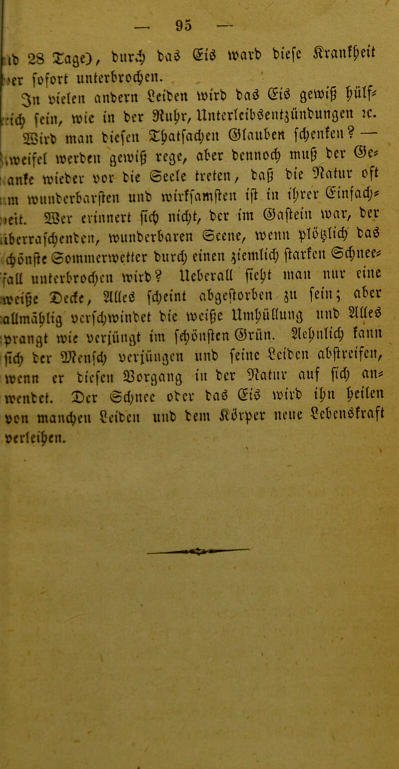 T: — 95 — ;ib 28 J^agc), burd; baö warb biefc tonffieit 'iix fofort unterbrochen. 3n otelen nnbcrn 9ctben ioi'rb baö gewip i?t(h fein, wie in ber 9?uhr, Unterlciböentjünbungen k. 2ötrb man bie[eii 5i:h<^tfad;cn ©lauben fchenfen ? — weifet werben gewi^ rege, aber bennoch mu^ ber @c^ sanfe wieber oor bie ©eete treten, ba§ bie 9^atnr oft ;.m wunberbarften unb wirffamj^eu ifl in it;rer (i'infact;^ (♦eit. SBer erinnert fich nid;t, ber im ©aftein war, ber übcrrafchenten, wunberbaren ©eene, wenn plötzlich ba6 ’chönfie ©ommerwettcr burd; einen ^iemlid; ftarfen ©chnee# 'fall unterbrod;cn wirb? Ucberall ftcljt mau nur eine rwei§c Dede, Mti fd;eint abgejtorben jii fein; aber :aümählig ocrfchwinbet bie weifje Umhüüung unb Sittel :prangt wie oerfüngt im fd)onj^cn ®rün. Slehntich fann ftd; ber 2J?enfd; oerfüngen unb feine Reiben abftreifen, wenn er liefen Sßorgang in ber 9^atur auf (id; a\u wenlct. 2)cr ©d^nce ober baö (Jid wirb if)n h^iten oon manchen teilen unb bem 5l5rper neue 9cbenöfraft oerteihen.