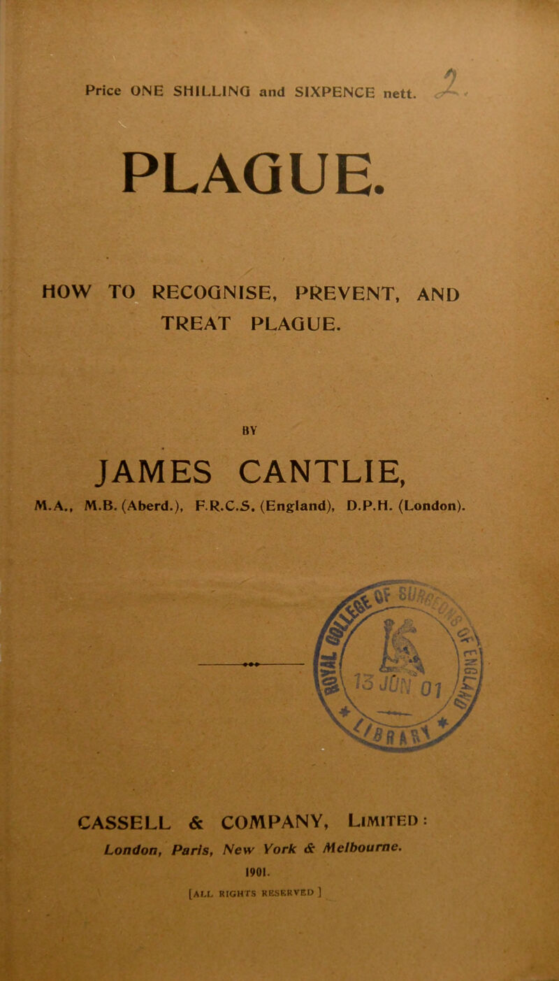 Price ONE SHILLING and SIXPENCE nett. PLAQUE. HOW TC[^ RECOGNISE, PREVENT, AND TREAT PLAGUE. BY JAMES CANTLIE, M.A., M.B. (Aberd.), F.R.C.5. (England), D.P.H. (London). CASSELL & COMPANY, Limited: London, Paris, New York & Melbourne, 1901. [all rights kesf.rved ]