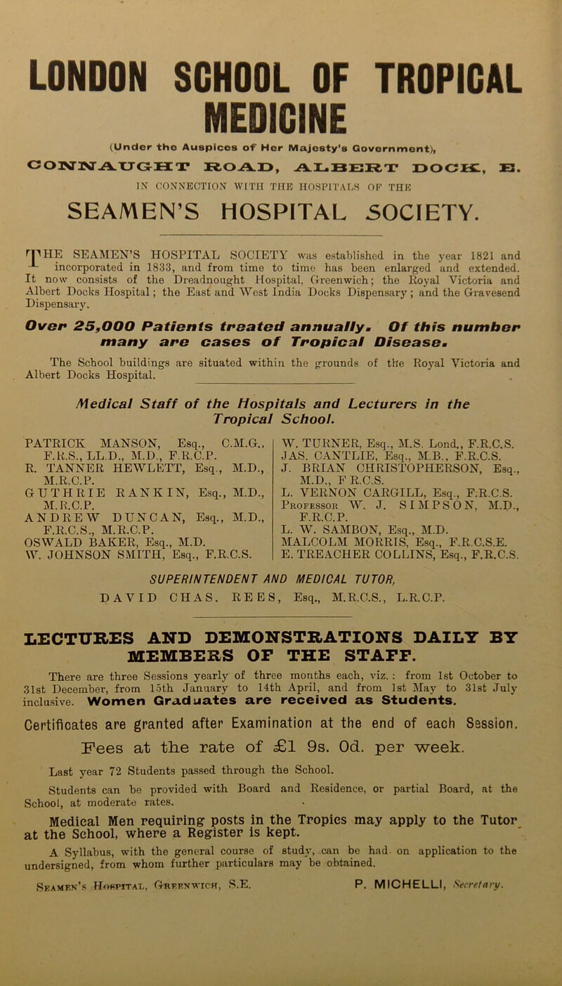 LONDON SCHOOL OF TROPICAL MEDICINE (Under the Auspices o'f Her Majesty’s Government), COTXriM A.XJOHT ROAD, ALBERT DOCIt, E. IN CONNECTION WITH THE HOSPITALS OP THE SEAMEN’S HOSPITAL SOCIETY. THE SEAMEN’S HOSPITAL SOCIETY was established in the year 1821 and incorporated in 1833, and from time to time has been enlarged and extended. It now consists of the Dreadnought Hospital, Oreenwich; the Royal Victoria and Albert Docks Hospital; the East and West India Docks Dispensary; and the Gravesend Dispensary. Over 25,000 Patients treated annuallym Of this number many are cases of Tropica! Diseasom The School buildings are situated within the grounds of the Royal Victoria and Albert Docks Hospital. Medical Staff of the Hospitals and Lecturers in the Tropical School. PATRICK MANSON, Esq., C.M.G., F.R.S., LL.D., M.D., F.R.C.P. R. TANNER HEWLETT, Esq., M.D., M.R.C.P. GUTHRIE RANKIN, Esq., M.D., M.R.C.P. ANDREW DUNCAN, Esq., M.D., F.R.C.S., M.R.C.P. OSWALD BAKER, Esq., M.D. W. JOHNSON SMITH, Esq., F.R.O.S. W. TURNER, Esq., M.S. Lond., F.R.C.S. JAS. CANTLIE, Esq., M.B., F.R.C.S. J. BRIAN CHRISTOPHERSON, Esq., M.D., FR.C.S. L. VERNON CARGILL, Esq., F.R.C.S. Professor W. J. SIMPSON, M.D., FRCP L. W. SAMBON, Esq., M.D. MALCOLM MORRIS, Esq., F.R.C.S.E. E. TREACHER COLLINS, Esq., F.R.C.S. SUPERINTENDENT AND MEDICAL TUTOR, DAVID CHAS. REES, Esq., M.R.C.S., L.R.C.P. LECTURES AND DEMONSTRATIONS DAILY BY MEMBERS OF THE STAFF. There are three Sessions yearly of three months each, viz. : from 1st October to 31st December, from loth January to 14th April, and from 1st May to 31st July inclusive. Women Graduates are received as Students. Certificates are granted after Examination at the end of each Session. Fees at the rate of £l 9s. Od. per week. Last year 72 Students passed through the School. Students can be provided with Board and Residence, or partial Board, at the School, at moderate rates. Medical Men requiring posts in the Tropics may apply to the Tutor at the School, where a Register is kept. A Syllabus, with the general course of study, can be had on application to the undersigned, from whom further particulars may be obtained. Seamen’s Hospital, Greenwich, S.E. P. MICHELLI, Secretary.