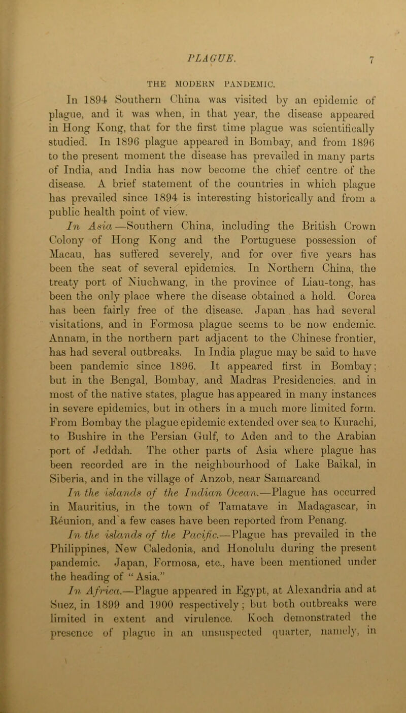 < THE MODERN PANDEMIC. In 1894 Southern China was visited by an epidemic of plague, and it was when, in that year, the disease appeared in Hong Kong, that for the first time plague was scientifically studied. In 1896 plague appeared in Bombay, and from 1896 to the present moment the disease has prevailed in many parts of India, and India has now become the chief centre of the disease. A brief statement of the countries in which plague has prevailed since 1894 is interesting historically and from a public health point of view. In Asia—Southern China, including the British Crown Colony of Hong Kong and the Portuguese possession of Macau, has suffered severely, and for over five years has been the seat of several epidemics. In Northern China, the treaty port of Niuchwang, in the province of Liau-tong, has been the only place where the disease obtained a hold. Corea has been fairly free of the disease. Japan has had several visitations, and in Formosa plague seems to be now endemic. Annam, in the northern part adjacent to the Chinese frontier, has had several outbreaks. In India plague may be said to have been pandemic since 1896. It appeared first in Bombay; but in the Bengal, Bombay, and Madras Presidencies, and in most of the native states, plague has appeared in many instances in severe epidemics, but in others in a much more limited form. From Bombay the plague epidemic extended over sea to Kurachi, to Bushire in the Persian Gulf, to Aden and to the Arabian port of Jeddah. The other parts of Asia where plague has been recorded are in the neighbourhood of Lake Baikal, in Siberia, and in the village of Anzob, near Samarcand In the islands of the Indian Ocean.—Plague has occurred in Mauritius, in the town of Tamatave in Madagascar, in Reunion, and'a few cases have been reported from Penang. In the islands of the Pacific.—Plague has prevailed in the Philippines, New Caledonia, and Honolulu during the present pandemic. Japan, Formosa, etc., have been mentioned under the heading of “ Asia.” In Africa.—Plague appeared in Egypt, at Alexandria and at Suez, in 1899 and 1900 respectively; but both outbreaks were limited in extent and virulence. Koch demonstrated the presence of plague in an unsuspected cjuartcr, namely, in