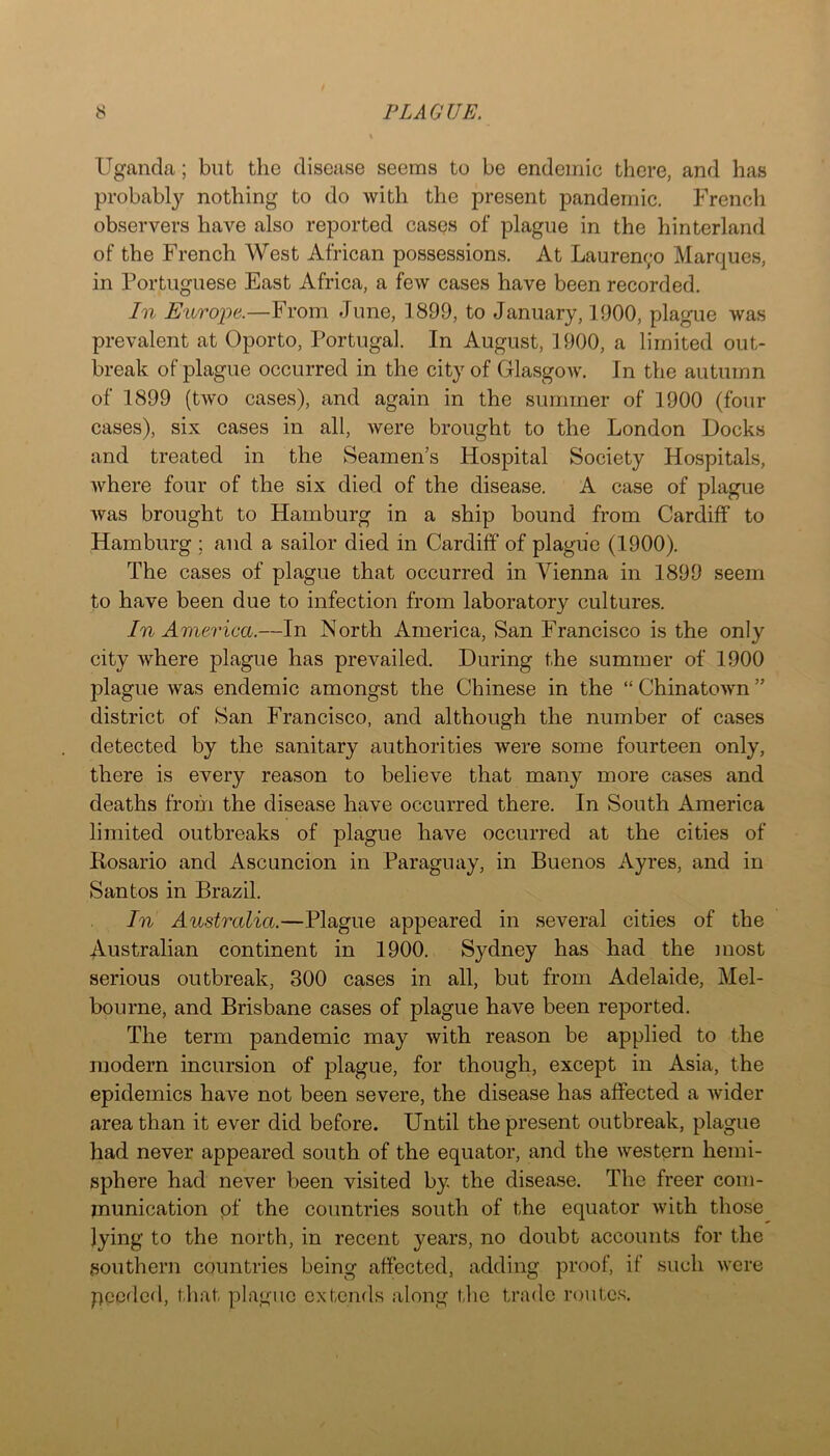 Uganda; but the disease seems to be endemic there, and has probably nothing to do with the present pandemic. French observers have also reported cases of plague in the hinterland of the French West African possessions. At Laurenc;o Marques, in Portuguese East Africa, a few cases have been recorded. In Europe.—From June, 1899, to January, 1900, plague was prevalent at Oporto, Portugal. In August, 1900, a limited out- break of plague occurred in the city of Glasgow. In the autumn of 1899 (two cases), and again in the summer of 1900 (four cases), six cases in all, were brought to the London Docks and treated in the Seamen’s Hospital Society Hospitals, where four of the six died of the disease. A case of plague was brought to Hamburg in a ship bound from Cardiff to Hamburg ; and a sailor died in Cardiff of plague (1900). The cases of plague that occurred in Vienna in 1899 seem to have been due to infection from laboratory cultures. In America.—In North America, San Francisco is the only city where plague has prevailed. During the summer of 1900 plague was endemic amongst the Chinese in the “ Chinatown ” district of San Francisco, and although the number of cases detected by the sanitary authorities were some fourteen only, there is every reason to believe that many more cases and deaths from the disease have occurred there. In South America limited outbreaks of plague have occurred at the cities of Rosario and Ascuncion in Paraguay, in Buenos Ayres, and in Santos in Brazil. In Australia.—Plague appeared in several cities of the Australian continent in 1900. Sydney has had the most serious outbreak, 300 cases in all, but from Adelaide, Mel- bourne, and Brisbane cases of plague have been reported. The term pandemic may with reason be applied to the modern incursion of plague, for though, except in Asia, the epidemics have not been severe, the disease has affected a wider area than it ever did before. Until the present outbreak, plague had never appeared south of the equator, and the western hemi- sphere had never been visited by the disease. The freer com- munication of the countries south of the equator with those lying to the north, in recent years, no doubt accounts for the southern countries being affected, adding proof, if such were pceded, that plague extends along the trade routes.