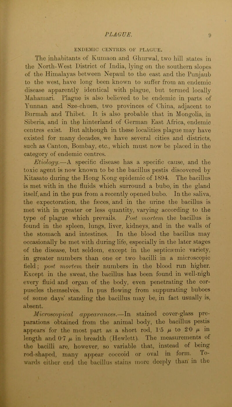 ENDEMIC CENTRES OE RLACUE. The inhabitants of Kuinaon and Glmrwal, two hill states in the North-West District of India, lying on the southern slopes of the Himalayas between Nepaul to the east and the Punjanb to the west, have long been known to suffer from an endemic disease apparently identical with plague, but termed locally Mahamari. Plague is also believed to be endemic in parts of Yunnan and Sze-chuen, two provinces of China, adjacent to Purmah and Thibet. It is also probable that in Mongolia, in Siberia, and in the hinterland of German East Africa, endemic centres exist. But although in these localities plague may have existed for many decades, we have several cities and districts, such as Canton, Bombay, etc., which must now be placed in the category of endemic centres. Etiology.—A specific disease has a specific cause, and the toxic agent is now known to be the bacillus pestis discovered by Kitasato during the Hong Kong epidemic of 1894. The bacillus is met with in the fluids which surround a bubo, in the gland itself, and in the pus from a recently opened bubo. In the saliva, the expectoration, the feces, and in the urine the bacillus is met with in greater or less quantity, varying according to the type of plague which prevails. Post mortem the bacillus is found in the spleen, lungs, liver, kidneys, and in the walls of the stomach and intestines. In the blood the bacillus may occasionally be met with during life, especially in the later stages of the disease, but seldom, except in the septicaiinic variety, in greater numbers than one or two bacilli in a microscopic held; po.s*^ mortem their numbers in the blood run higher. Except in the sweat, the bacillus has been found in well-nigh every fluid and organ of the body, even penetrating the cor- puscles themselves. In pus flowing from suppurating buboes of some days’ standing the bacillus may be, in fact usually is, absent. Microscopical appearomces.—In stained cover-glass pre- parations obtained from the animal body, the bacillus pestis appears for the most part as a short rod, 1’5 p to 2 0 p in length and 07 p in breadth (Hewlett). The measurements of the bacilli are, however, so variable that, instead of being rod-.shaped, many appear coccoid or oval in form. lo- wards either end tlic bacillus stains more deeply than in the
