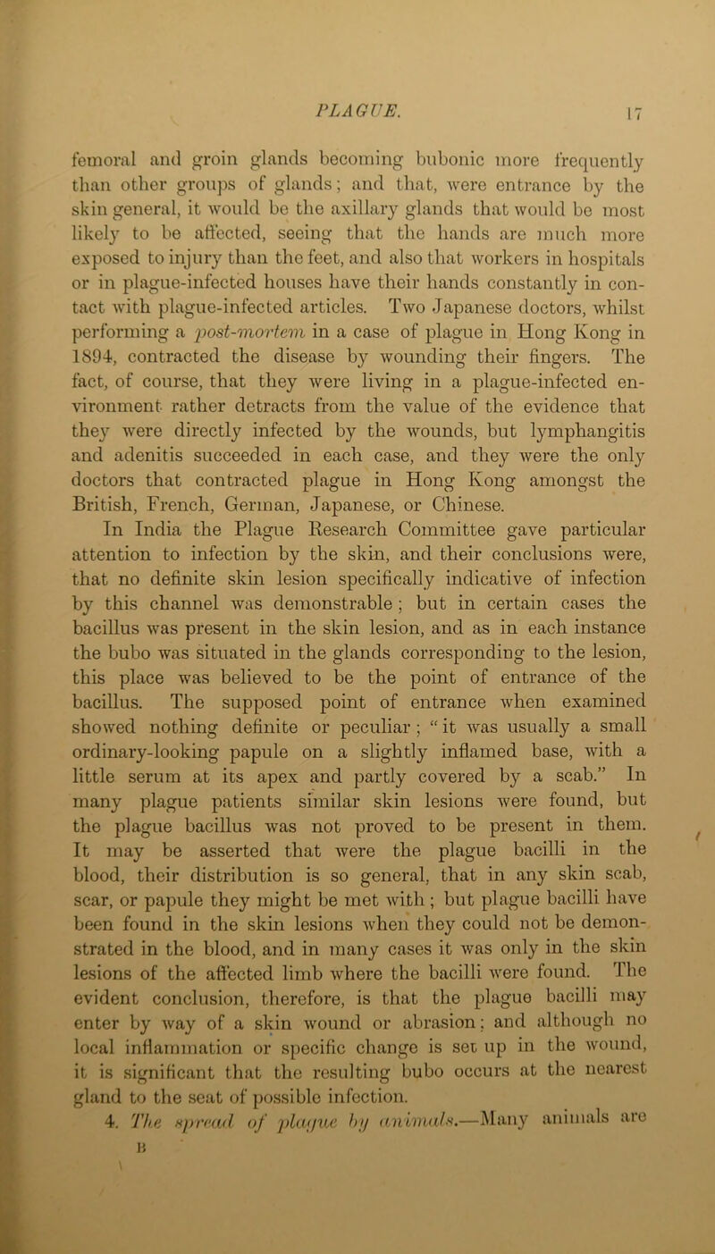 femoral and ^roin glands becoming bubonic more frequently than other groups of glands; and that, were entrance by the skin general, it would be the axillary glands that would be most likel} to be affected, seeing that the hands are inuch more exposed to injury than the feet, and also that workers in hospitals or in plague-infected houses have their hands constantly in con- tact with plague-infected articles. Two Japanese doctors, whilst performing a i^ost-mortem in a case of plague in Hong Kong in 1894, contracted the disease by wounding their fingers. The fact, of course, that they were living in a plague-infected en- vironment rather detracts from the value of the evidence that they were directly infected by the wounds, but lymphangitis and adenitis succeeded in each case, and they were the only doctors that contracted plague in Hong Kong amongst the British, French, German, Japanese, or Chinese. In India the Plague Research Committee gave particular attention to infection by the skin, and their conclusions were, that no definite skin lesion specifically indicative of infection by this channel was demonstrable ; but in certain cases the bacillus was present in the skin lesion, and as in each instance the bubo was situated in the glands corresponding to the lesion, this place was believed to be the point of entrance of the bacillus. The supposed point of entrance when examined showed nothing definite or peculiar ; “ it was usually a small ordinary-looking papule on a slightly inflamed base, with a little serum at its apex and partly covered by a scab.” In many plague patients similar skin lesions were found, but the plague bacillus was not proved to be present in them. It may be asserted that were the plague bacilli in the blood, their distribution is so general, that in any skin scab, scar, or papule they might be met with ; but plague bacilli have been found in the skin lesions when they could not be demon- strated in the blood, and in many cases it was only in the skin lesions of the affected limb where the bacilli were found. The evident conclusion, therefore, is that the jjlague bacilli may enter by way of a skin wound or abrasion; and although no local inflammation or specific change is set up in the wound, it is significant that the resulting bubo occurs at the nearest gland to the seat of possible infection. 4. Th(i Hprcad of phufue hi/ aniinah.—iMany animals are