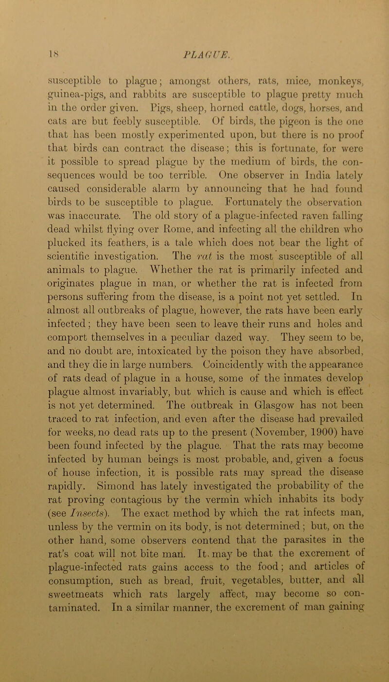 susceptible to plague; amongst others, rats, mice, monkeys, guinea-pigs, and rabbits are susceptible to plague pretty much in the order given. Pigs, sheep, horned cattle, dogs, horses, and cats are but feebly susceptible. Of birds, the pigeon is the one that has been mostly experimented upon, but there is no proof that birds can contract the disease; this is fortunate, for were it possible to spread plague by the medium of birds, the con- sequences would be too terrible. One observer in India lately caused considerable alarm by announcing that he had found birds to be susceptible to plague. Fortunately the observation was inaccurate. The old story of a plague-infected raven falling dead whilst flying over Rome, and infecting all the children who plucked its feathers, is a tale which does not bear the light of scientific investigation. The rat is the most susceptible of all animals to plague. Whether the rat is primarily infected and originates plague in man, or whether the rat is infected from persons suffering from the disease, is a point not yet settled. In almost all outbreaks of plague, however, the rats have been early infected; they have been seen to leave their runs and holes and comport themselves in a peculiar dazed way. They seem to be, and no doubt are, intoxicated by the poison they have absorbed, and they die in large numbers. Coincidently with the appearance of rats dead of plague in a house, some of the inmates develop plague almost invariably, but which is cause and which is effect is not yet determined. The outbreak in Glasgow has not been traced to rat infection, and even after the disease had prevailed for Aveeks, no dead rats up to the present (November, 1900) have been found infected by the plague. That the rats may become infected by human beings is most probable, and, given a focus of house infection, it is possible rats may spread the disease rapidly. Simond has lately investigated the probability of the rat proving contagious by the vermin Avhich inhabits its body (see Insects). The exact method by which the rat infects man, unless by the vermin on its body, is not determined; but, on the other hand, some observers contend that the parasites in the rat’s coat will not bite man. It. may be that the excrement of plague-infected rats gains access to the food; and articles of consumption, such as bread, fruit, vegetables, butter, and all sweetmeats which rats largely affect, may become so con- taminated. In a similar manner, the excrement of man gaining