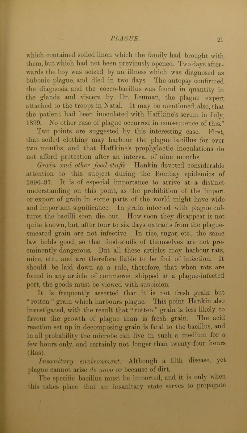 which contained soiled linen which the family had brought with them, but which had not been previously opened. Two days after- wards the boy was seized by an illness which was diagnosed as bubonic plague, and died in two days. The autopsy confirmed the diagnosis, and the cocco-bacillus was found in quantity in the glands and viscera by Dr. Leuman, the plague expert attached to the troops in Natal. It may be mentioned, also, that the patient had been inoculated with Haffkine’s serum in July, 1899. No other case of plague occurred in consequence of this.” Two points are suggested by this interesting case. First, that soiled clothing may harbour the plague bacillus for over two months, and that HafFkine’s prophylactic inoculations do not afford protection after an interval of nine months. Grain and other food-staffs.—Hankin devoted considerable attention to this subject during the Bombay epidemics of 1896-97. It is of especial importance to arrive at a distinct understanding on this point, as the prohibition of the import or export of grain in some parts of the world might have wide and important significance. In grain infected with plague cul- tures the bacilli soon die out. How soon they disappear is not quite known, but, after four to six days, extracts from the plague- smeared grain are not infective. In rice, sugar, etc., the same law holds good, so that food-stuffs of themselves are not pre- eminently dangerous. But all these articles may harbour rats, mice, etc., and are therefore liable to be foci of infection. It should be laid down as a rule, therefore, that when rats are found in any article of commerce, shipped at a plague-infected port, the goods must be viewed with suspicion. It is frequently asserted that it'is not fresh grain but “ rotten ” grain which harbours plague.- This point Hankin also investigated, with the result that “ rotten ” grain is less likely to favour the growth of plague than is fresh grain. The acid reaction set up in decomposing grain is fatal to the bacillus, and in all probability the microbe can live in such a medium for a few hours only, and certainly not longer than twenty-four hours (Has). Insanitary environment.—Although a filth disease, yet plague cannot arise de novo or because of dirt. The specific bacillus must be imported, and it is only when tills takes place that an insanitary state serves to propagate \