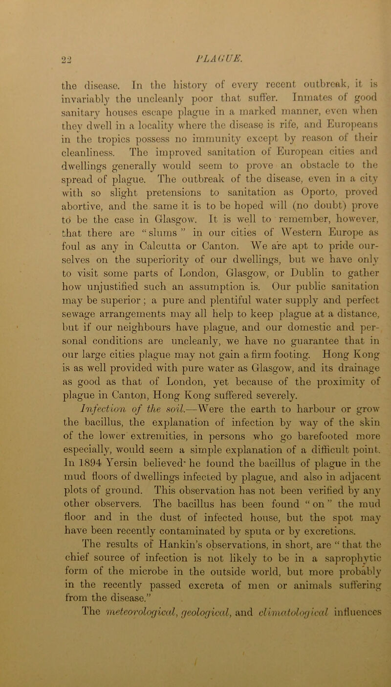 w the disease. In the history of every recent outbreak, it is invariabl}^ the uncleanly poor that suffer. Inmates ot good sanitary houses escape plague in a marked manner, even when thev dwell in a locality where the disease is rife, and Europeans in the tropics possess no immunity except by reason of their cleanliness. The improved sanitation of European cities and dwellings generally Avould seem to prove an obstacle to the spread of plague. The outbreak of the disease, even in a city with so slight pretensions to sanitation as Oporto, proved abortive, and the same it is to be hoped will (no doubt) prove to be the case in GlasgoAv. It is Avell to remember, however, that there are “ slums ” in our cities of Western Europe as foul as any in Calcutta or Canton. We are apt to pride our- selves on the superiority of our dwellings, but we have only to visit some parts of London, Glasgow, or Dublin to gather how unjustified such an assumption is. Our public sanitation may be .superior; a pure and plentiful water supply and perfect sewage arrangements may all help to keep plague at a distance, but if our neighbours have plague, and our domestic and per- sonal conditions are uncleanly, we have no guarantee that in our large cities plague may not gain a firm footing. Hong Kong is as well provided with pure water as GlasgoAV, and its drainage as good as that of London, yet because of the proximity of plague in Canton, Hong Kong suffered severely. Infection of the soil.—Were the earth to harbour or grow the bacillus, the explanation of infection by wa}'^ of the skin of the loAver extremities, in persons who go barefooted more especially, would seem a simple explanation of a difficult point. In 1894 Yersin believed* he found the bacillus of plague in the mud floors of dwellings infected by plague, and also in adjacent plots of ground. This observation has not been verified by any other observers. The bacillus has been found “ on ” the mud floor and in the dust of infected house, but the spot may have been recently contaminated by sputa or by excretions. The results of Hankin’s observations, in short, are “ that the chief source of infection is not likely to be in a saprophytic form of the microbe in the outside world, but more probably in the recently passed excreta of men or animals suffering from the disease.” The meteorological, geological, and climatological influences