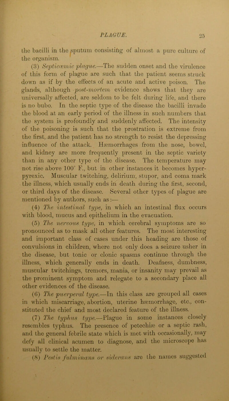 the bacilli in the ^putimi consistihg of almost a pure culture of the organism. (3) Septicreinic plague.—The sudden onset and the virulence of this form of plague are such that the patient seems struck down as if by the effects of an acute and active poison. The glands, although post-mortem evidence shows that they are universally affected, are seldom to be felt during life, and there is no bubo. In the septic type of the disease the bacilli invade the blood at an early period of the illness in such numbers that the system is profoundly and suddenly affected. The intensity of the poisoning is such that the prostration is extreme from the first, and the patient has no strength to resist the depressing influence of the attack. Hjemorrhages from the nose, bowel, and kidney are more frequently present in the septic variety than in any other type of the disease. The temperature may not rise above 100° F., but in other instances it becomes hyper- pyrexic. Muscular twitching, delirium, stupor, and coma mark the illness, which usually ends in death during the first, second, or third days of the disease. Several other types of plague are mentioned b}'- authors, such as;— (4) The intestinal type, in which an intestinal flux occurs with blood, mucus and epithelium in the evacuation. (5) The nervous type, in which cerebral symptoms are so pronounced as to mask all other features. The most interesting and important class of cases under this heading are those of convulsions in children, where not only does a seizure usher in the disease, but tonic or clonic spasms continue through the illness, which generally ends in death. Deafness, dumbness, muscular twAtchings, tremors, mania, or insanity may prevail as the prominent symptom and relegate to a secondary place all other evidences of the disease. (6) The puerperal type.—In this class are grouped all cases in which miscarriage, abortion, uterine ha3inorrhage, etc., con- stituted the chief and most declared feature of the illness. (7) The typhus type.—Plague in some instances closely resembles typhus. The presence of petechiaa or a septic rash, and the general febrile state which is met with occasionally, may defy all clinical acumen to diagnose, and the microscope has usually to settle the matter. (8) Pest is fulminans or sideraiis are the names suggested