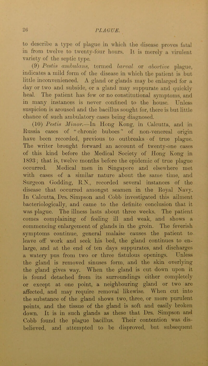 to describe a type ot plague in which tlie disease proves fatal ill from twelve to twenty-lour hours. It is merely a virulent variety of the septic tj^pe. (9) Pestis amhulans, termed larval or abortive plague, indicates a mild form of the disease in which the patient is but little inconvenienced. A gland or glands may be enlarged for a day or two and subside, or a gland may suppurate and quickly heal. The patient has few or no constitutional symptoms, and in many instances is never confined to the house. Unless suspicion is aroused and the bacillus sought for, there is but little chance of such ambulatory cases being diagnosed. (10) Pestis Minor.—In Hong Kong, in Calcutta, and in Russia cases of “ chronic buboes ” of non-venereal origin have been recorded, previous to outbreaks • of true plague. The writer brought forward an account of twenty-one cases of this kind before the Medical Society of Hong Kong in 1893; that is, twelve months before the epidemic of true plague occurred. Medical men in Singapore and elsewhere met with cases of a similar nature about the same time, and Surgeon Godding, R.N., recorded several instances of the disease that occurred amongst seamen in the Royal Nav}\ In Calcutta, Drs. Simpson and Cobb investigated this ailment bacteriologically, and came to the definite conclusion that it was plague. The illness lasts about three weeks. The patient comes complaining of feeling ill and weak, and shows a commencing enlargement of glands in the groin. The feverish symptoms continue, general malaise causes the patient to leave off work and seek his bed, the gland continues to en- large, and at the end of ten days suppurates, and discharges a watery pus from two or three fistulous openings. Unless the gland is removed sinuses form, and the skin overlying the gland gives way. When the gland is cut down upon it is found detached from its surroundings either completely or except at one point, a neighbouring gland or two are affected, and may require removal likewise. When cut into the substance of the gland shows two, three, or more purulent points, and the tissue of the gland is soft and easily broken down. It is in such glands as these that Drs. Simpson and Cobb found the plague bacillus. Their contention was dis- believed, and attempted to be disproved, but subsequent