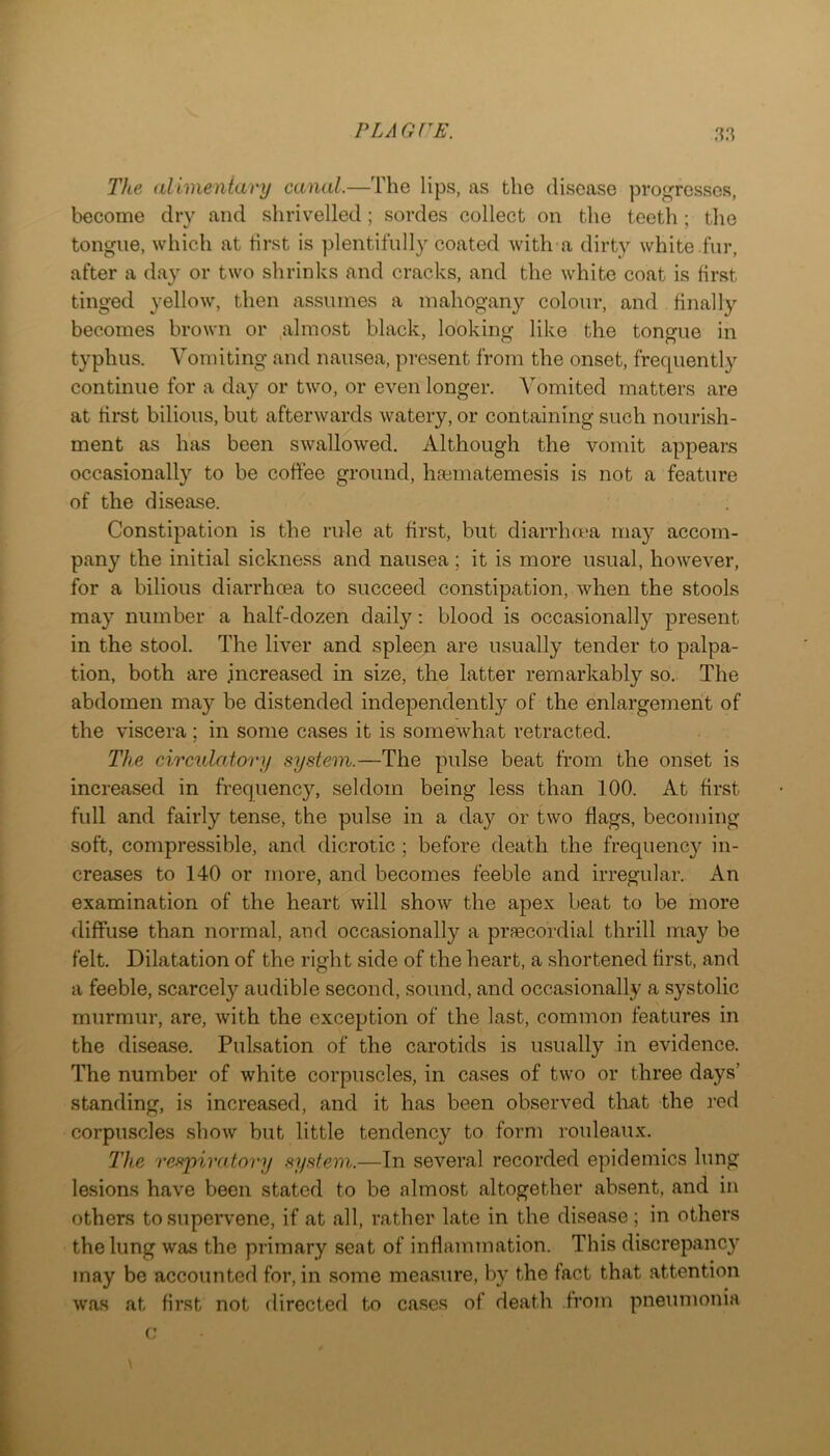 The alimeniary canal.—The lips, as the disease progresses, become dry and shrivelled; sordes collect on the teeth ; the tongue, which at first is plentifully coated with a dirty white fur, after a day or two shrinks and cracks, and the white coat is first tinged yellow, then assumes a mahogany colour, and finally becomes brown or ,almost black, looking like the tongue in typhus. Vomiting and nausea, present from the onset, frequently continue for a day or two, or even longer. Vomited matters are at first bilious, but afterwards watery, or containing such nourish- ment as has been swallowed. Although the vomit appears occasionally to be coffee ground, hasmatemesis is not a feature of the disease. Constipation is the rule at first, but diarrhot'a may accom- pany the initial sickness and nausea; it is more usual, however, for a bilious diarrhoea to succeed constipation, when the stools may number a half-dozen daily: blood is occasionally present in the stool. The liver and spleen are usually tender to palpa- tion, both are increased in size, the latter remarkably so. The abdomen may be distended independently of the enlargement of the viscera ; in some cases it is somewhat retracted. The circulatory system.—The pulse beat from the onset is increased in frequency, seldom being less than 100. At first full and fairly tense, the pulse in a day or two flags, becoming soft, compressible, and dicrotic ; before death the frequency in- creases to 140 or more, and becomes feeble and irregular. An examination of the heart will show the apex beat to be more diffuse than normal, and occasionally a prfecordial thrill may be felt. Dilatation of the right side of the heart, a shortened first, and a feeble, scarcely audible second, sound, and occasionally a systolic murmur, are, with the exception of the last, common features in the disease. Pulsation of the carotids is usually in evidence. The number of white corpuscles, in cases of two or three days’ standing, is increased, and it has been observed that the red corpuscles show but little tendency to form rouleaux. The respira.toi-y system.—In several recorded epidemics lung lesions have been stated to be almost altogether absent, and in others to supervene, if at all, rather late in the disease; in others the lung was the primary seat of inflammation. This discrepancy may be accounted for, in some measure, by the fact that attention was at first not directed to cases of death from pneumonia c