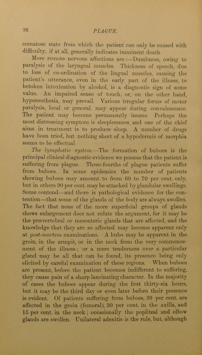 PL AG UP:. 3f) comatose state from wliicli the patient can only be roused with difficulty, if at all, generally indicates imminent death. More remote nervous affections are :—Dumbness, owing to paral}^sis of the laryngeal muscles. Thickness of speech, due to loss of co-ordination of the lingual muscles, causing the patient’s utterance, even in the early part of the illness, to betoken intoxication by alcohol, is a diagnostic sign of some value. An impaired sense of touch, or, on the other hand, l^yp^i’^sthesia, may prevail. Various irregular forms of motor paralysis, local or general, may appear during convalescence. The patient may become permanently insane. Perhaps the most distressing symptom is sleeplessness, and one of the chief aims in treatment is to produce sleep. A number of drugs have been tried, but nothing short of a hypodermic of morphia seems to be effectual. The lymphatic system.—The formation of buboes is the principal clinical diagnostic evidence we possess that the patient is suffering from plague. Three-fourths of plague patients suffer from buboes. In some epidemics the number of patients showing buboes may amount to from 60 to 70 per cent, only, but in others 90 per cent, may be attacked by glandular swellings. Some contend—and there is pathological evidence for the con- tention—that some of the glands of the body are always swollen. The fact that none of the more superficial groups of glands shows enlargement does not refute the argument, for it may be the prsevertebral or mesenteric glands that are affected, and the knowledge that they are so affected may become apparent only at 'post-mortem examinations. A bubo may be apparent in the groin, in the armpit, or in the neck from the very commence- ment of the illness ; or a mere tenderness over a particular gland may be all that can be found, its presence being only elicited by careful examination of these regions. When buboes are present, before the patient becomes indifferent to suffering, they cause pain of a sharp lancinating character. In the majority of cases the buboes appear during the first thirty-six hours, but it may be the third day or even later before their presence is evident. Of patients suffering from buboes, 50 per cent, are affected in the groin (femoral), 30 per cent, in the axilla, and 15 per cent, in the neck; occasionally the popliteal and elbow glands are swollen. Unilateral adenitis is the rule, but, although