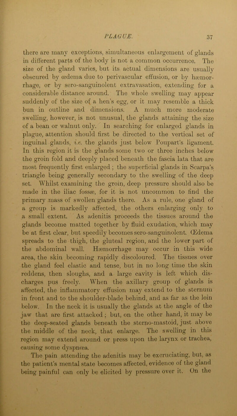 there are many exceptions, simultaneous enlargement of glands in different parts of the body is not a common occurrence. The size of the gland varies, but its actual dimensions are usually obscured by oedema due to perivascular effusion, or by haemor- rhage, or by sero-sanguinolent extravasation, extending for a considerable distance around. The whole swelling may appear suddenly of the size o( a hen’s egg, or it may resemble a thick bun in outline and dimensions. A much more moderate swelling, however, is not unusual, the glands attaining the size of a bean or walnut only. In searching for enlarged glands in plague, attention should first be directed to the vertical set of inguinal glands, i.e. the glands just below Poupart’s ligament. In this region it is the glands some two or three inches below the groin fold and deeply placed beneath the fascia lata that are most frequently first enlarged ; the superficial glands in Scarpa’s triangle being generally secondary to the swelling of the deej) set. Whilst examining the groin, deep pressure should also be made in the iliac fossae, for it is not uncommon to find the primary mass of swollen glands there. As a rule, one gland of a group is markedly affected, the others enlarging only to a small extent. As adenitis proceeds the tissues around the glands become matted together by fluid exudation, which may be at first clear, but speedily becomes sero-sanguinolent. CEdema spreads to the thigh, the gluteal region, and the lower part of the abdominal wall. Hsemorrhage may occur in this wide area, the skin becoming rapidly discoloured. The tissues over the gland feel elastic and tense, but in no long time the skin reddens, then sloughs, and a large cavity is left which dis- charges pus freely. When the axillary group of glands is affected, the inflammatory effusion may extend to the sternum in front and to the shoulder-blade behind, and as far as the loin below. In the neck it is usually the glands at the angle of the jaw that are first attacked ; but, on the other hand, it may be the deep-seated glands beneath the sterno-mastoid, just above the middle of the neck, that enlarge. The swelling in this region may extend around or press upon the larynx or trachea, causing some dyspneea. The pain attending the adenitis may be excruciating, but, as the patient’s mental state becomes affected, evidence of the gland being painful can only be elicited by pressure over it. On the