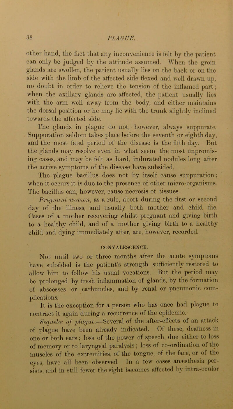 other hand, the fact that any inconvenience is felt by the patient can only be judged by the attitude assumed. When the groin glands are swollen, the patient usually lies on the back or on the side with the limb of the affected side flexed and well drawn up, no doubt in order to relieve the tension of the inflamed part; when the axillary glands are affected, the patient usually lies with the arm well away from the body, and either maintains the dorsal position or he may lie with the trunk slightly inclined towards the affected side. The glands in plague do not, however, always suppurate. Suppuration seldom takes place before the seventh or eighth day, and the most fatal period of the disease is the fifth day. But the glands may resolve even in what seem the most unpromis- ing cases, and may be felt as hard, indurated nodules long after the active symptoms of the disease have subsided. The plague bacillus does not by itself cause suppuration; when it occurs it is due to the presence of other micro-organisms. The bacillus can, however, cause necrosis of tissues. Pregnant women, as a rule, abort during the first or second day of the illness, and usually both mother and child die. Cases of a mother recovering whilst pregnant and giving birth to a healthy child, and of a mother giving birth to a healthy child and dying immediately after, are, however, recorded. CONVALESCENCE. Not until two or three months after the acute symptoms have subsided is the patient’s strength sufficiently restored to allow him to follow his usual vocations. But the period may be prolonged by fresh inflammation of glands, by the foi’mation of abscesses or carbuncles, and by renal or pneumonic com- plications. It is the exception for a person Avho has once had plague to contract it again during a recurrence of the epidemic. Sequelce of 'plctgue.—Several of the after-effects of an attack of plague have been already indicated. Of these, deafness in one or both ears ; loss of the power of speech, due either to loss of memory or to laryngeal paralysis; loss of co-ordination of the muscles of the extremities, of the tongue, of the face, or of the e}^es, have all been observed. In a feAV cases anaesthesia per- sists, and in still fewer the sight becomes affected by intra-ocular