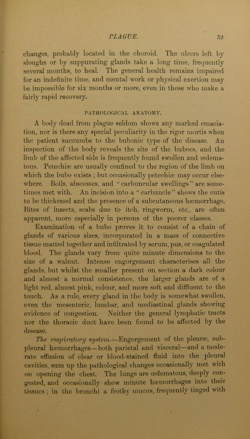 changes, probably located in the choroid. The ulcers left by sloughs or by suppurating glands take a long time, frequently several months, to heal. The general health remains impaired for an indefinite time, and mental work or physical exertion may be impossible for six months or more, even in those who make a fairly rapid recovery. PATHOLOGICAL ANATOMY. A body dead from plague seldom shows any marked emacia- tion, nor is there any special peculiarity in the rigor mortis when the patient succumbs to the bubonic type of the disease. An inspection of the body reveals the site of the buboes, and the limb of the affected side is frequently found swollen and oedema- tous. PetechioB are usually confined to the region of the limb on which the bubo exists ; but occasionally petechiie may occur else- where. Boils, abscesses, and “ carbuncular swellings ” are some- times met with. An incision into a “ carbuncle ” shows the cutis to be thickened and the presence of a subcutaneous haemorrhage. Bites of insects, scabs due to itch, ringworm, etc., are often apparent, more especially in persons of the poorer classes. Examination of a bubo proves it to consist of a chain of glands of various sizes, incoi’porated in a mass of connective tissue matted together and infiltrated by serum, pus, or coagulated blood. The glands vary from quite minute dimensions to the size of a walnut. Intense engorgement characterises all the glands, but whilst the smaller present on section a dark colour and almost a normal consistence, the larger glands are of a light red, almost pink, colour, and more soft and diffluent to the touch. As a rule, every gland in the body is somewhat swollen, even the mesenteric, lumbar, and mediastinal glands showing evidence of congestion. Neither the general lymphatic tracts nor the thoracic duct have been found to be affected by the disease. The respiratory system,—Engorgement of the pleune, sub- pleural htemorrhages—both parietal and visceral—and a mode- rate effusion of clear or blood-stained fluid into the pleural cavities, sum up the pathological changes occasionally met with on opening the chest. The lungs are oedematous, deeply con- gested, and occasionally show minute luernorrhages into their tissues ; in the bronchi a frothy mucus, frequently tinged with