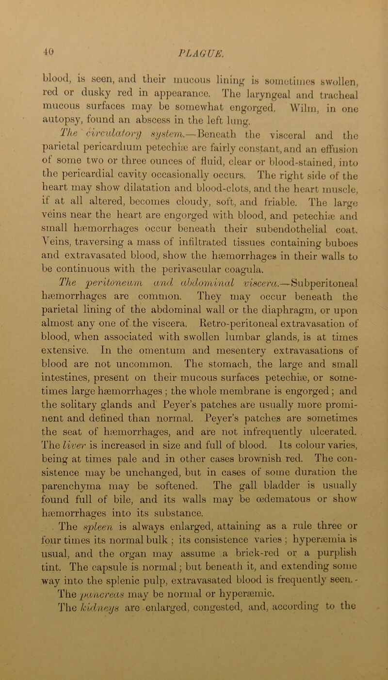 blood, is S6G11, tiiid tlieir mucous lining' is sonicLinics swollGn, i-Gd or dusky red in appoarancG. Tho laryngGal and tracheal mucous surfaces may be somewhat engorged, VVilm, in one autopsy, found an abscess in the left lung. Ike circulafory system.—Beneath the visceral and the parietal pericardium petechiie are fairly constant,and an effusion of some two or three ounces of fluid, clear or blood-stained, into the pericardial cavity occasionally occurs. The right side of the heart may show dilatation and blood-clots, and the heart muscle, if at all altered, becomes cloudy, soft, and friable. The large veins near the heart are engorged with blood, and petechiae and small Inemorrhages occur beneath their subendothelial coat. Veins, traversing a mass of infiltrated tissues containing buboes and extravasated blood, show the haemorrhages in their walls to be continuous with the perivascular coagula. The peritoneum and abdominal viscera.—Subperitoneal htemorrhages are common. They may occur beneath the parietal lining of the abdominal wall or the diaphragm, or upon almost any one of the viscera. Retro-peritoneal extravasation of blood, when associated with swollen lumbar glands, is at times extensive. In the omentum and mesentery extravasations of blood are not uncommon. The stomach, the large and small intestines, present on their mucous surfaces petechise, or some- times large haemorrhages ; the whole membrane is engorged; and the solitary glands and Peyer’s patches are usually more promi- nent and defined than normal. Peyer’s patches are sometimes the seat of haemorrhages, and are not infrequently idcerated. The liver is increased in size and full of blood. Its colour varies, being at times pale and in other cases brownish red. The con- sistence may be unchanged, but in cases of some duration the parenchyma may be softened. The gall bladder is usually found full of bile, and its walls may be cedematous or show haemorrhages into its substance. The spleen is always enlarged, attaining as a rule three or four times its normal bulk ; its consistence varies ; hyperaemia is usual, and the organ may assume a brick-red or a purplish tint. The capsule is normal; but beneath it, amd extending some waiy into the splenic pulp, extravasated blood is frequently seen.- The pancreas imiy be normal or hyperaemic. T\\q kidneys are enlarged, congested, and, according to the