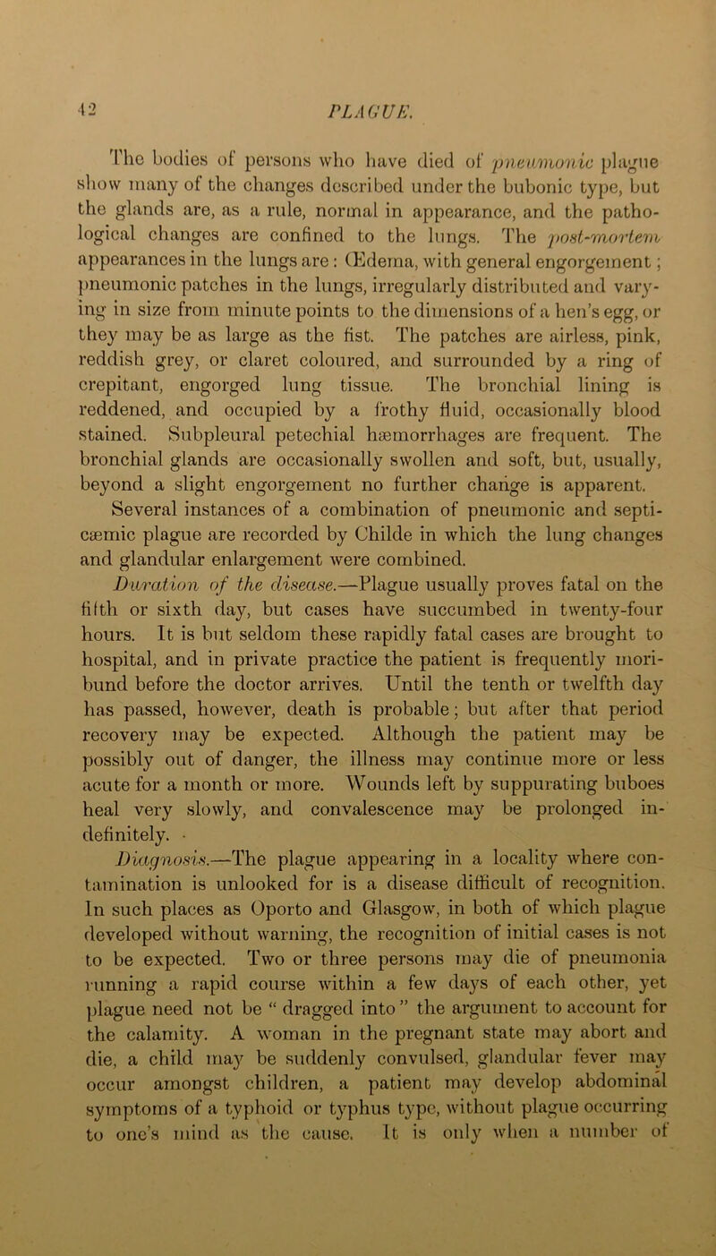^riie bodies of persons who have died of 'pneumonic plague sliow many ot the changes described under the bubonic type, but the glands are, as a rule, normal in appearance, and the patho- logical changes are confined to the lungs. The j)ost-mortem appearances in the lungs are : (Edema, with general engorgement; pneumonic patches in the lungs, irregularly distributed and vary- ing in size from minute points to the dimensions of a hen’s egg, or they may be as large as the fist. The patches are airless, pink, reddish grey, or claret coloured, and surrounded by a ring of crepitant, engorged lung tissue. The bronchial lining is reddened, and occupied by a frothy fluid, occasionally blood stained. Subpleural petechial haemorrhages are frequent. The bronchial glands are occasionally swollen and soft, but, usually, beyond a slight engorgement no further change is apparent. Several instances of a combination of pneumonic and septi- caemic plague are recorded by Childe in which the lung changes and glandular enlargement were combined. Duration of the disease.—Plague usually proves fatal on the filth or sixth day, but cases have succumbed in twenty-four hours. It is but seldom these rapidly fatal cases are brought to hospital, and in private practice the patient is frequently mori- bund before the doctor arrives. Until the tenth or twelfth day has passed, however, death is probable; but after that period recovery may be expected. Although the patient may be possibly out of danger, the illness may continue more or less acute for a month or more. Wounds left by suppurating buboes heal very slowly, and convalescence may be prolonged in- definitely. • Diagnosis.—The plague appearing in a locality where con- tamination is unlooked for is a disease difficult of recognition. In such places as Oporto and Glasgow, in both of which plague developed without warning, the recognition of initial cases is not to be expected. Two or three persons may die of pneumonia running a rapid course within a few da}^s of each other, yet plague need not be “ dragged into ” the argument to account for the calamity. A woman in the pregnant state may abort and die, a child may be suddenly convulsed, glandular fever may occur amongst children, a patient may develop abdominal symptoms of a typhoid or typhus type, without plague occurring to one’s mind as the cause. It is only when a number of