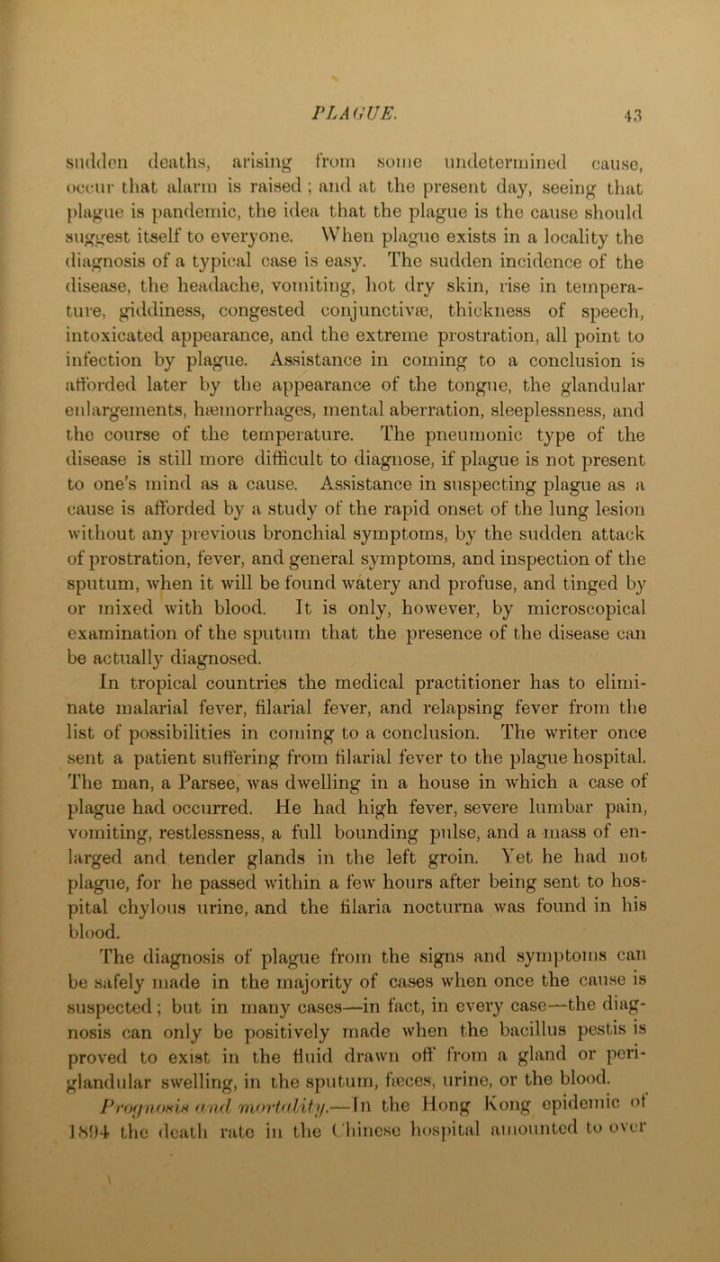 SluUleii deatliH, arising from some uiuletermined cause, occur that alarm is raised ; and at the present day, seeing that plague is pandemic, the idea that the plague is the cause should suggest itself to everyone. When plague exists in a locality the diagnosis of a typical case is easy. The sudden incidence of the disease, the headache, vomiting, hot dry skin, rise in tempera- ture, giddiness, congested conjunctivse, thickness of speech, intoxicated appearance, and the extreme prostration, all point to infection by plague. Assistance in coming to a conclusion is afforded later by the appearance of the tongue, the glandular enlargements, htemorrhages, mental aberration, sleeplessness, and the course of the temperature. The pneumonic type of the disease is still more difficult to diagnose, if plague is not present to one's mind as a cause. Assistance in suspecting plague as a cause is afforded by a study of the rapid onset of the lung lesion without any previous bronchial symptoms, by the sudden attack of prostration, fever, and general symptoms, and inspection of the sputum, when it will be found watery and profuse, and tinged by or mixed with blood. It is only, however, by microscopical examination of the sputum that the presence of the disease can be actuall}'^ diagnosed. In tropical countries the medical practitioner has to elimi- nate malarial fever, filarial fever, and relapsing fever from the list of possibilities in coming to a conclusion. The writer once sent a patient suffering from filarial fever to the plague hospital. The man, a Par-see, was dwelling in a house in which a case of plague had occurred. He had high fever, severe lumbar pain, vomiting, restlessness, a full bounding pulse, and a mass of en- larged and tender glands in the left groin. Yet he had not plague, for he passed within a few hours after being sent to hos- pital chylous urine, and the filaria nocturna was found in his blood. The diagnosis of plague from the signs and symptoms can be safely made in the majority of cases when once the cause is suspected ; but in many cases—in fact, in every case—the diag- nosis can only be positively made when the bacillus pestis is proved to exist in the fluid drawn off from a gland or peri- glandular swelling, in the sputum, fieces, urine, or the blood. find mortfi.lity.— In the Hong Kong epidemic of 1H94 the death rate in the Cliincse hospital amounted to over