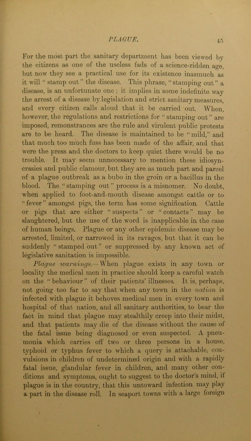 For the most part the sanitary department has been viewed by the citizens as one of the useless fads of a science-ridden age, but now they see a practical use for its existence inasmuch as it will “ stamp out ” the disease. This phrase, “ stamping out ” a disease, is an unfortunate one ; it implies in some indefinite way the arrest of a disease by legislation and strict sanitary measures, and every citizen calls aloud that it be carried out. When, however, the regulations and restrictions for “ stamping out” are imposed, remonstrances are the rule and virulent public protests are to be heard. The disease is maintained to be ‘‘mild,” and that much too much fuss has been made of the affair, and that were the press and the doctors to keep quiet there would be no trouble. It may seem unnecessary to mention these idiosyn- crasies and public clamour, but they are as much part and parcel of a plague outbreak as a bubo in the groin or a bacillus in the blood. The stamping out ” process is a misnomer. No doubt, when applied to foot-and-mouth disease amongst cattle or to “ fever ” amongst pigs, the term has some signification. Cattle or pigs that are either “ suspects ” or  contacts ” may be slaughtered, but the use of the word is inapplicable in the case of human beings. Plague or any other epidemic disease may be arrested, limited, or narrowed in its ravages, but that it can be suddenly “ stamped but ” or suppressed by any known act of legislative sanitation is impossible. Plague warnings.—When plague exists^ in any town or locality the medical men in practice should keep a careful watch on the “ behaviour ” of their patients’ illnesses. It is, perhaps, not going too far to say that when any town in the nation is infected with plague it behoves medical men in every town and hospital of that nation, and all sanitary authorities, to bear the fact in mind that plague may stealthily creep into their midst, and that patients may die of the disease without the cause of the fatal issue being diagnosed or even suspected. A pneu- monia which carries off two or three persons in a house, typhoid or typhus fever to which a query is attachable, con- vulsions in children of undetermined origin and with a rapidly fatal issue, glandular fever in children, and many other con- ditions and symptoms, ought to suggest to the doctor’s mind, if plague is in the country, that this untoward infection may play a part in the disease roll. In seaport towns with a large foreign
