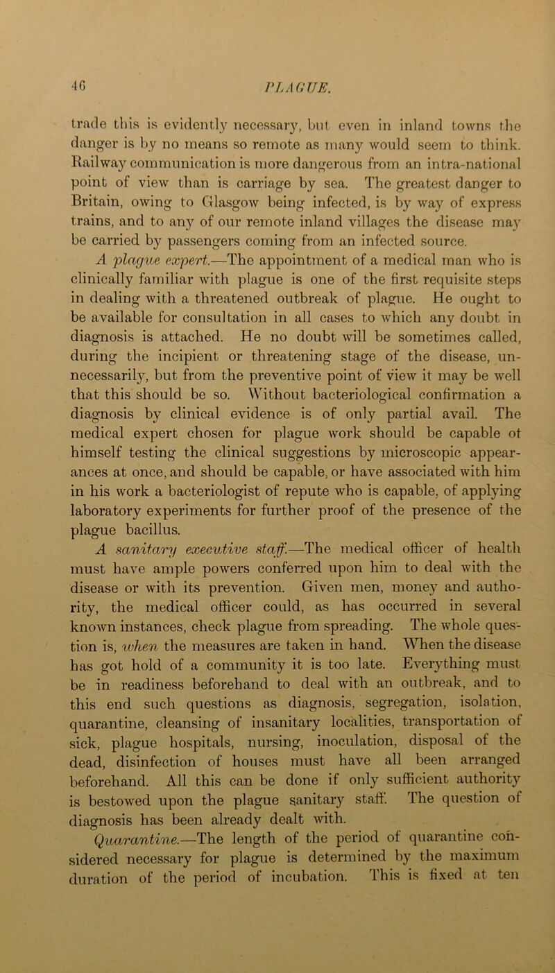 trade tins is evidently necessary, but even in inland towns the danger is by no means so remote as many would seem to think. Railway communication is more dangerous from an intra-national point of view than is carriage by sea. The greatest danger to Britain, owing to Glasgow being infected, is by way of express trains, and to any of our remote inland villages the disease may be carried by passengers coming from an infected source. A plague expert.—The appointment of a medical man who is clinically familiar with plague is one of the first requisite steps in dealing with a threatened outbreak of plague. He ought to be available for consultation in all cases to which any doubt in diagnosis is attached. He no doubt will be sometimes called, during the incipient or threatening stage of the disease, un- necessarily, but from the preventive point of view it may be well that this should be so. Without bacteriological confirmation a diagnosis by clinical evidence is of only partial avail. The medical expert chosen for plague work should be capable ot himself testing the clinical suggestions by microscopic appear- ances at once, and should be capable, or have associated with him in his work a bacteriologist of repute who is capable, of applying laboratory experiments for further proof of the presence of the plague bacillus. A sanitary executive staff.—The medical officer of health must have ample powers conferred upon him to deal with the disease or with its prevention. Given men, money and autho- rity, the medical officer could, as has occurred in several known instances, check plague from spreading. The whole ques- tion is, xvhen the measures are taken in hand. When the disease has got hold of a community it is too late. Everything must be in readiness beforehand to deal with an outbreak, and to this end such questions as diagnosis, segregation, isolation, quarantine, cleansing of insanitary localities, transportation of sick, plague hospitals, nursing, inoculation, disposal of the dead, disinfection of houses must have all been arranged beforehand. All this can be done if only sufficient authority is bestowed upon the plague sanitary staff. The question of diagnosis has been already dealt with. Quarantine.—length of the period of quarantine con- sidered necessary for plague is determined by the maximum duration of the period of incubation. This is fixed at ten