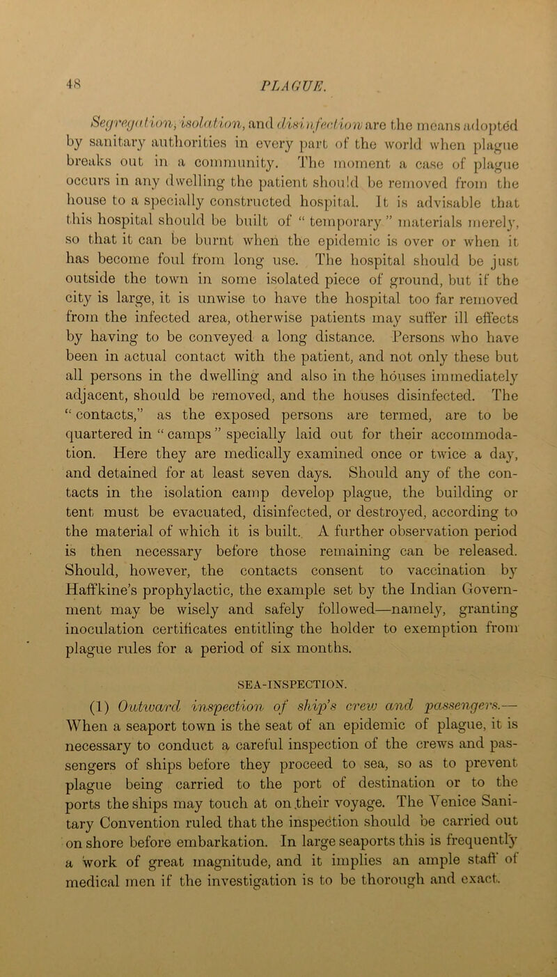 Segregahoni isolation, and disi nfeol ion {ire tlie means adopted by sanitary aiitliorities in every part of the world when plague breaks out in a eommunity. The moment a ease of plague oceurs in any dwelling the patient should be removed from the house to a speeially eonstructed hospital It is advisable that this hospital should be built of “ temporary ” materials merely, so that it ean be burnt when the epidemic is over or when it has become foul from long use. The hospital should be just outside the town in some isolated piece of ground, but if the city is large, it is unwise to have the hospital too far removed from the infected area, otherwise patients may suffer ill effects by having to be conveyed a long distance. Persons who have been in actual contact with the patient, and not only these but all persons in the dwelling and also in the houses immediately adjacent, should be removed, and the houses disinfected. The “ contacts,” as the exposed persons are termed, are to be quartered in “ camps ” specially laid out for their accommoda- tion. Here they are medically examined once or twice a day, and detained for at least seven days. Should any of the con- tacts in the isolation camp develop plague, the building or tent must be evacuated, disinfected, or destroyed, according to the material of which it is built. A further observation period is then necessary before those remaining can be released. Should, however, the contacts consent to vaccination b}’’ Haffkine’s prophylactic, the example set by the Indian Govern- ment may be wisely and safely followed—namely, granting inoculation certificates entitling the holder to exemption from plague rules for a period of six months. SEA-INSPECTION. (1) Outward inspection of ship’s crevj and passengers.— When a seaport town is the seat of an epidemic of plague, it is necessary to conduct a careful inspection of the crews and pas- sengers of ships before they proceed to sea, so as to prevent plague being carried to the port of destination or to the ports the ships may touch at on .their voyage. The Venice Sani- tary Convention ruled that the inspection should be carried out on shore before embarkation. In large seaports this is frequently a work of great magnitude, and it implies an ample staff of medical men if the investigation is to be thorough and exact.