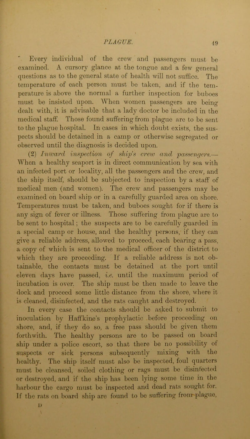 Every individual of the crew and passengers must be examined. A enrsory glance at the tongue and a few general questions as to the general state of health will not suffice. The temperature of each person must be taken, and if the tem- perature is above the normal a further inspection for buboes must be insisted upon. When women passengers are being dealt with, it is advisable that a lady doctor be included in the medical staff. Those found suffering from plague are to be sent to the plague hospital. In cases in which doubt exists, the sus- pects should be detained in a camp or otherwise segregated or observed until the diagnosis is decided upon. (2) Inward inspection of ships crew and passengers.— When a healthy seaport is in direct communication by sea with an infected port or locality, all the passengers and the crew, and the ship itself, should be subjected to inspection by a staff of medical men (and women). The crew and passengers may be examined on board ship or in a carefully guarded area on shore. Temperatures must be taken, and buboes sought for if there is any sign of fever or illness. Those suffering from plague are to be sent to hospital; the suspects are to be carefully guarded in a special camp or house, and the healthy persons, if they can give a reliable address, allowed to proceed, each bearing a pass, a copy of which is sent to the medical officer of the district to which they are proceeding. If a reliable address is not ob- tainable, the contacts must be detained at the port until eleven days have passed, i.e. until the maximum period of incubation is over. The ship must be then made to leave the dock and proceed some little distance from the shore, where it is cleaned, disinfected, and the rats caught and destroyed. In every case the contacts should be asked to submit to inoculation by Haffkine’s prophylactic .before proceeding on shore, and, if they do so, a free pass should be given them forthwith. The healthy persons are to be passed on board ship under a police escort, so that there be no possibility of suspects or sick persons subsequently mixing with the healthy. The ship itself must also be inspected, foul quarters must be cleansed, soiled clothing or rags must be disinfected or destroyed, and if the ship has been lying some time in the harbour the cargo must be inspected and dead rats sought for. If tbe rats on board ship are found to bo suffering fronr-jilaguo, 1)
