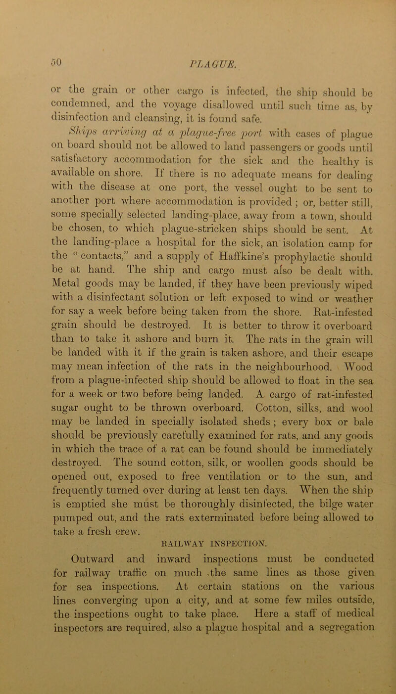 00 or the grain or other cargo is infected, tlie ship should bo condemned, and the voyage disallowed until such time as, by disinfection and cleansing, it is found safe. SJiips arriving at a plague-free port with cases of plague on hoard should not be allowed to land passengers or goods until satisfactory accommodation for the sick and the healthy is available on shore. If there is no adequate means for dealing with the disease at one port, the vessel ought to be sent to another port where accommodation is provided ; or, better still, some specially selected landing-place, away from a town, should be chosen, to which plague-stricken ships should be sent. At the landing-place a hospital for the sick, an isolation camp for the “ contacts,” and a supply of Haffkine’s prophylactic should be at hand. The ship and cargo must also be dealt with. Metal goods may be landed, if they have been previously wiped with a disinfectant solution or left exposed to wind or weather for say a week before being taken from the shore. Rat-infested grain should be destroyed. It is better to throw it overboard than to take it ashore and burn it. The rats in the grain will be landed with it if the grain is taken ashore, and their escape may mean infection of the rats in the neighbourhood. Wood from a plague-infected ship should be allowed to float in the sea for a week or two before being landed. A cargo of rat-infested sugar ought to be thrown overboard. Cotton, silks, and wool may be landed in specially isolated sheds ; every box or bale should be previously carefully examined for rats, and any goods in which the trace of a rat can be found should be immediately destroyed. The sound cotton, silk, or woollen goods should be opened out, exposed to free ventilation or to the sun, and frequently turned over during at least ten days. When the ship is emptied she must be thoroughly disinfected, the bilge water pumped out, and the rats exterminated before being allowed to take a fresh crew. RAILWAY INSPECTION. Outward and inward inspections must be conducted for railway traffic on much .the same lines as those given for sea inspections. At certain stations on the various lines converging upon a city, and at some few miles outside, the inspections ought to take place. Here a staff of medical inspectors are required, also a plague hospital and a segregation