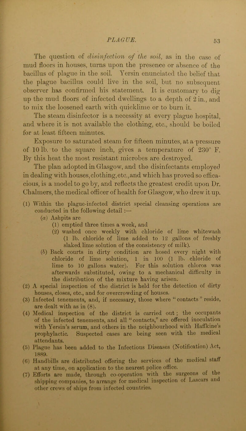 I’lie question of disinfection of the soil, as in the case of mud floors in houses, turns upon the presence or absence of the bacillus of plague in the soil. Yersin enunciated the belief that the plague bacillus could live in the soil, but no subsequent observer has confirmed his statement. It is customary to dig up the mud floors of infected dwellings to a depth of 2 in., and to mix the loosened earth with quicklime or to burn it. The steam disinfector is a necessity at every plague hospital, and where it is not available the clothing, etc., should be boiled for at least fifteen minutes. Exposure to saturated steam for fifteen minutes, at a pressure of 10 lb. to the square inch, gives a temperature of 230° F. By this heat the most resistant microbes are destroyed. The plan adopted in Glasgow, and the disinfectants employed in dealing with houses, clothing, etc.,and which has proved so effica- cious, is a model to go by, and reflects the greatest credit upon Dr. Chalmers, the medical officer of health for Glasgow, who drew it up. (1) Within the plague-infected district special cleansing operations are conducted in the following detail :— (a) Ashpits are (1) emptied three times a week, and (2) washed once weekly with chloride of lime whitewash (1 lb. chloride of lime added to 12 gallons of freshly slaked lime solution of the consistency of milk). {b) Back courts in dirty condition are hosed every night with chloride of lime solution, 1 in 100 (1 lb. chloride of lime to 10 gallons water). For this solution chloros was afterwards substituted, owing to a mechanical difficulty in the distribution of the mixture having arisen. (2) A special inspection of the district is held for the detection of dirty houses, closes, etc., and for overcrowding of houses. (3) Infected tenements, and, if necessary, those where “ contacts ” reside, are dealt with as in (8). (4) Medical inspection of the district is carried out; the occupants of the infected tenements, and all “ contacts,” are offered inoculation with Yersin’s serum, and others in the neighbourhood with Hafikine’s prophylactic. Suspected cases are being seen with the medical attendants. (5) Plague has been added to the Infectious Diseases (Notification) Act, 1889. (0) Handbills are distributed offering the services of the medical staff at any time, on application to the nearest police office. (7) Efforts are made, through co-operation Avith the surgeons of the shipping companies, to arrange for medical inspection of Liiscars and other crews of ships from infected countries.