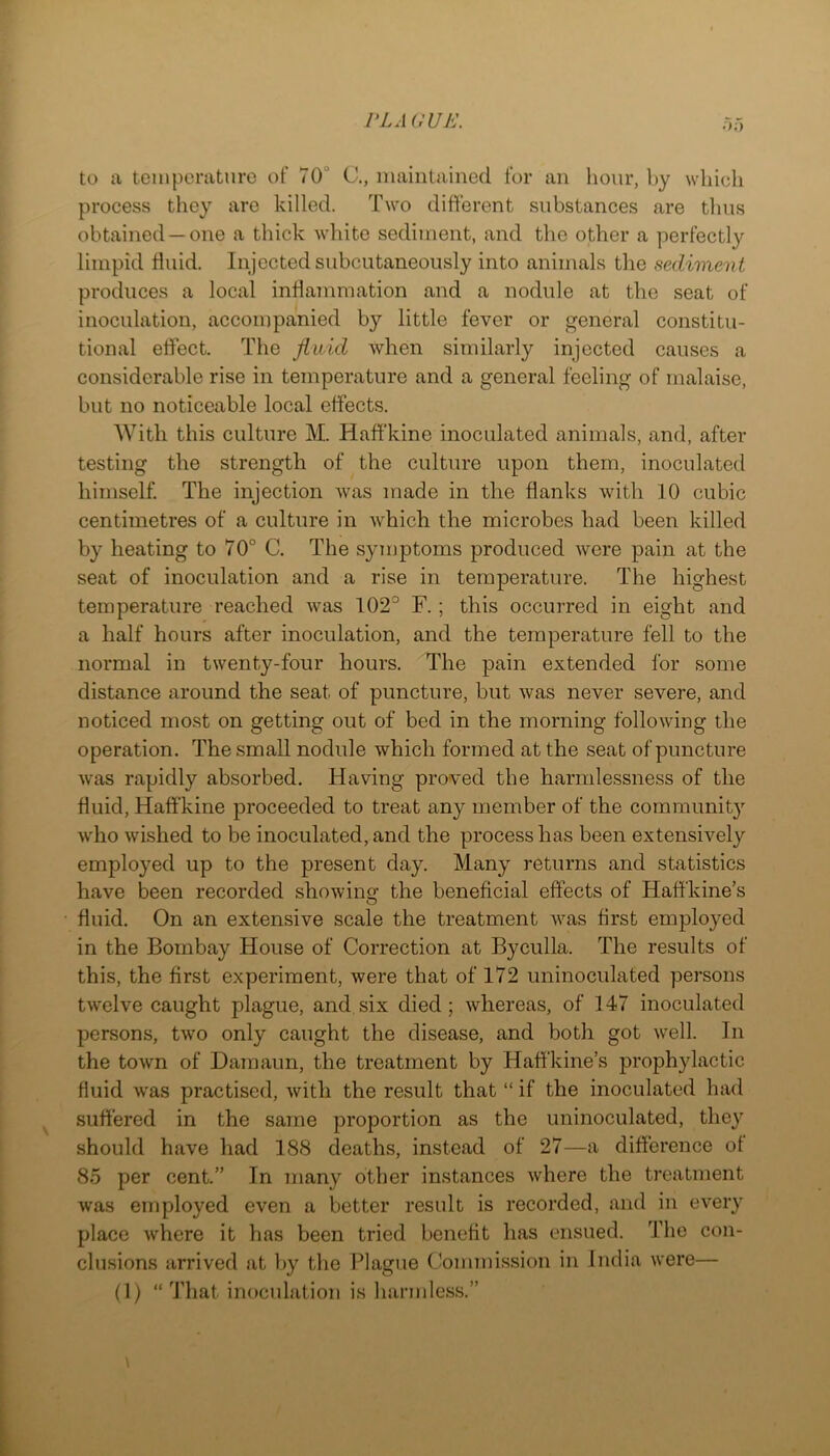 VLA VrUK. • >;> to a temperature of 70“ C., maintained for an hour, by which process they are killed. Two different substances are thus obtained —one a thick white sediment, and the other a perfectly limpid tiuid. Injected subcutaneously into animals the sediment produces a local inHainmation and a nodule at the seat of inoculation, accompanied by little fever or general constitu- tional effect. The fluid when similarly injected causes a considerable rise in temperature and a general feeling of malaise, but no noticeable local effects. With this culture M. Haff'kine inoculated animals, and, after testing the strength of the culture upon them, inoculated himself The injection was made in the flanks with 10 cubic centimetres of a culture in which the microbes had been killed by heating to 70° C. The syiuptoms produced were pain at the seat of inoculation and a rise in temperature. The highest temperature reached was 102° F.; this occurred in eight and a half hours after inoculation, and the temperature fell to the normal in twenty-four hours. The pain extended for some distance around the seat of puncture, but was never severe, and noticed most on getting out of bed in the morning following the operation. The small nodule which formed at the seat of puncture was rapidly absorbed. Having proved the harmlessness of the fluid, Haff'kine proceeded to treat any member of the community who wished to be inoculated, and the process has been extensively employed up to the present day. Many returns and statistics have been recorded showing the beneficial effects of Haffkine’s fluid. On an extensive scale the treatment was first employed in the Bombay House of Correction at Byculla. The results of this, the first experiment, were that of 172 uninoculated persons twelve caught plague, and six died; whereas, of 147 inoculated persons, two only caught the disease, and both got well. In the town of Damaun, the treatment by Haffkine’s prophylactic fluid was practised, with the result that “ if the inoculated had suffered in the same proportion as the uninoculated, they should have had 18(S deaths, instead of 27—a difference ot 8.5 per cent.” In many other instances where the treatment was employed even a better result is recorded, and in every place where it has been tried benefit has ensued. The con- clusions arrived at by tbe Plague (Jonimission in India were— (1) “ That inoculation is harmlcs.s.”
