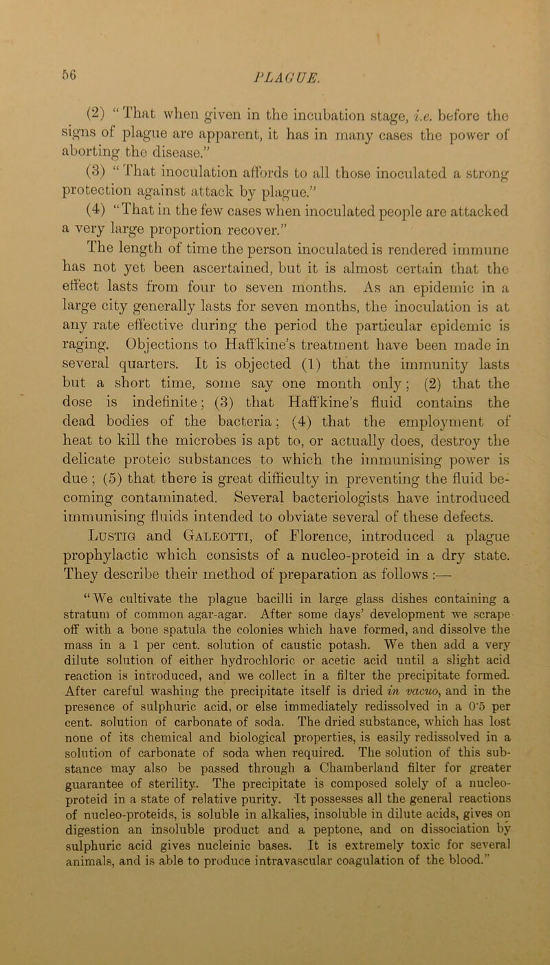 (2) “ That when given in the incubation stage, i.e. before the signs of plague are apparent, it has in many cases the power of aborting the disease.” (3) “ That inoculation affords to all those inoculated a strong protection against attack by plague.” (4) “That in the few cases when inoculated people are attacked a very large proportion recover.” The length of time the person inoculated is rendered immune has not yet been ascertained, but it is almost certain that the effect lasts from four to seven months. As an epidemic in a large city generally lasts for seven months, the inoculation is at any rate effective during the period the particular epidemic is raging. Objections to Haffkine’s treatment have been made in several quarters. It is objected (1) that the immunity lasts but a short time, some say one month only; (2) that the dose is indefinite; (3) that Haffkine’s fluid contains the dead bodies of the bacteria; (4) that the employment of heat to kill the microbes is apt to, or actually does, destroy the delicate proteic substances to which the immunising power is due ; (5) that there is great difficulty in preventing the fluid be- coming contaminated. Several bacteriologists have introduced immunising fluids intended to obviate several of these defects. Lustig and Galeotti, of Florence, introduced a plague prophylactic which consists of a nucleo-proteid in a dry state. They describe their method of preparation as follows :— “We cultivate the plague bacilli in large glass dishes containing a stratum of common agar-agar. After some days’ development we scrape off with a bone spatula the colonies which have formed, and dissolve the mass in a 1 per cent, solution of caustic potash. We then add a very dilute solution of either hydrochloric or acetic acid until a slight acid reaction is introduced, and we collect in a filter the precipitate formed. After careful washing the precipitate itself is dried in vacuo, and in the presence of sulphuric acid, or else immediately redissolved in a 0'5 per cent, solution of carbonate of soda. The dried substance, which has lost none of its chemical and biological properties, is easily redissolved in a solution of carbonate of soda when required. The solution of this sub- stance may also be passed through a Chamberland filter for greater guarantee of sterility. The precipitate is composed solely of a nucleo- proteid in a state of relative purity. It possesses all the general reactions of nucleo-proteids, is soluble in alkalies, insoluble in dilute acids, gives on digestion an insoluble product and a peptone, and on dissociation by sulphuric acid gives nucleinic bases. It is extremely toxic for several animals, and is able to produce intravascular coagulation of the blood.”