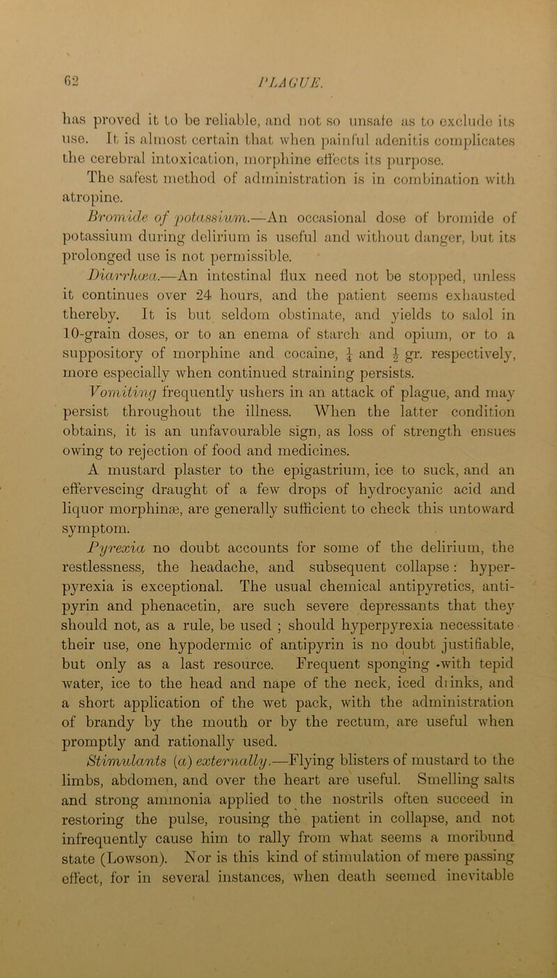 lias proved it to be reliable, and not so unsafe as to exclude its use. It is almost certain that when painful adenitis complicates tlie cerebral intoxication, morphine effects its purpose. The safest method of administration is in combination with atropine. Bromide of 'potassium.—An occasional dose of bromide of potassium during delirium is useful and without danger, but its prolonged use is not permissible. Diarrhoea.—An intestinal liux need not be sto])ped, unless it continues over 24 hours, and the patient seems exhausted thereby. It is but seldom obstinate, and yields to salol in 10-grain doses, or to an enema of starch and opium, or to a suppository of morphine and cocaine, ^ and \ gr. respectively, more especially when continued straining persists. Vomiting frequently ushers in an attack of plague, and may persist throughout the illness. When the latter condition obtains, it is an unfavourable sign, as loss of strength ensues owing to rejection of food and medicines. A mustard plaster to the epigastrium, ice to suck, and an effervescing draught of a few drops of hydrocyanic acid and liquor morphinge, are generally sufficient to check this untoward symptom. Pyrexia no doubt accounts for some of the delirium, the restlessness, the headache, and subsequent collapse: hyper- pyrexia is exceptional. The usual chemical antipyretics, anti- pyrin and phenacetin, are such severe depressants that the}’- should not, as a rule, be used ; should hyperpyrexia necessitate their use, one hypodermic of antipyrin is no doubt justifiable, but only as a last resource. Frequent sponging -with tepid water, ice to the head and nape of the neck, iced diinks, and a short application of the wet pack, with the administration of brandy by the mouth or by the rectum, are useful when promptly and rationally used. Stimulants {a) externally.—Flying blisters of mustard to the limbs, abdomen, and over the heart are useful. Smelling salts and strong ammonia applied to the nostrils often succeed in restoring the pulse, rousing the patient in collapse, and not infrequently cause him to rally from what seems a moribund state (Lowson). Nor is this kind of stimulation of mere passing effect, for in several instances, when death seemed inevitable