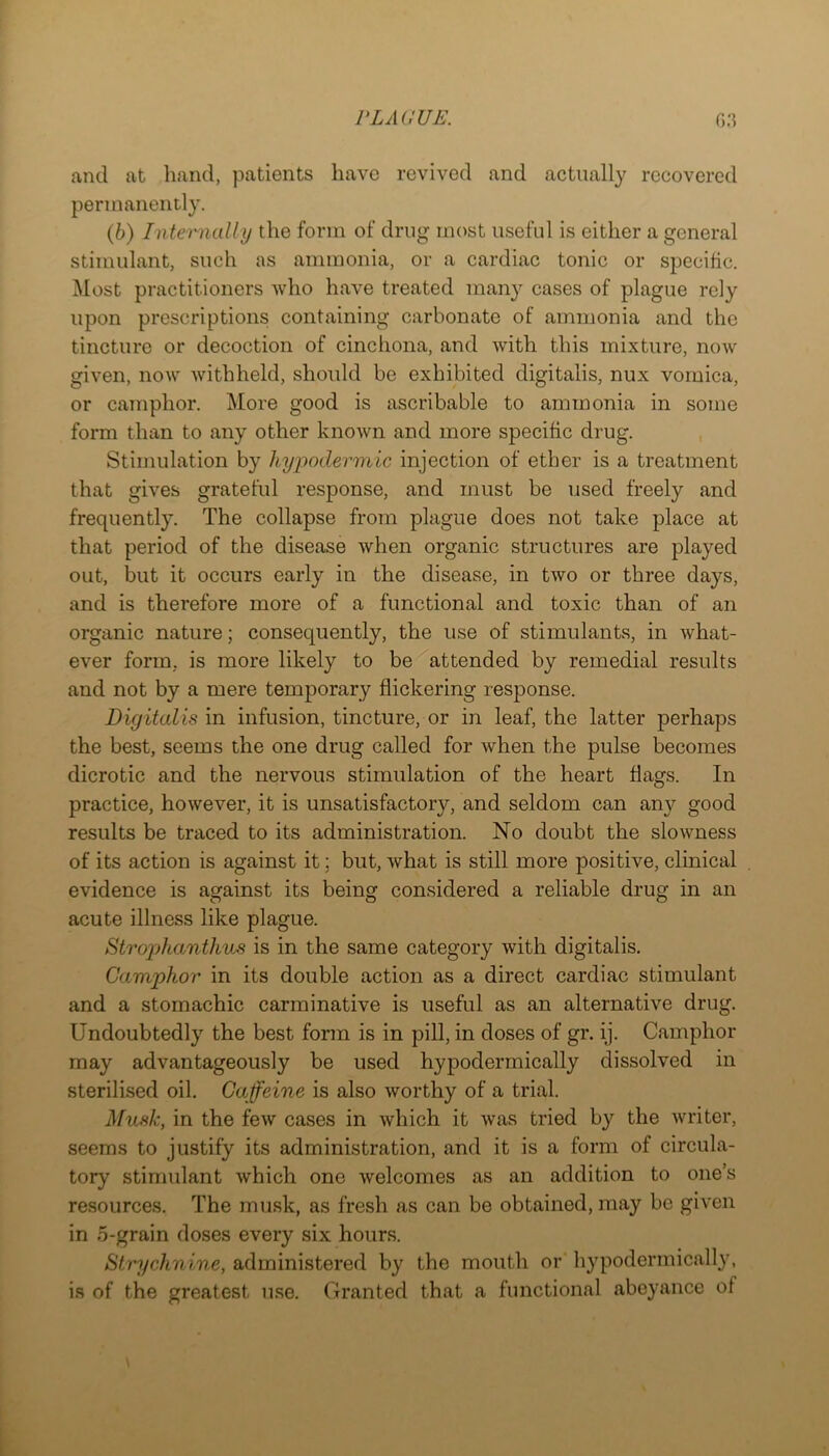 and at hand, patients have revived and actually recovered permanently. (6) Internally the form of drug most iisefid is either a general stimulant, such as ammonia, or a cardiac tonic or specific. Most practitioners who have treated many cases of plague rely upon prescriptions containing carbonate of ammonia and the tincture or decoction of cinchona, and with this mixture, now given, now withheld, should be exhibited digitalis, nux vomica, or camphor. More good is ascribable to ammonia in some form than to any other known and more specific drug. Stimulation by hypodermic injection of ether is a treatment that gives grateful response, and must be used freely and frequently. The collapse from plague does not take place at that period of the disease when organic structures are played out, but it occurs early in the disease, in two or three days, and is therefore more of a functional and toxic than of an organic nature; consequently, the use of stimulants, in what- ever form, is more likely to be attended by remedial results and not by a mere temporary flickering response. Digitalis in infusion, tincture, or in leaf, the latter perhaps the best, seems the one drug called for when the pulse becomes dicrotic and the nervous stimulation of the heart flags. In practice, however, it is unsatisfactory, and seldom can any good results be traced to its administration. No doubt the slowness of its action is against it; but, what is still more positive, clinical evidence is against its being considered a reliable drug in an acute illness like plague. Strophamthus is in the same category with digitalis. Camphor in its double action as a direct cardiac stimulant and a stomachic carminative is useful as an alternative drug. Undoubtedly the best form is in pill, in doses of gr. ij. Camphor may advantageously be used hypodermically dissolved in sterilised oil. Caffeine is also worthy of a trial. Musk, in the few cases in which it was tried by the writer, seems to justify its administration, and it is a form of circula- tory stimulant which one welcomes as an addition to one’s resources. The musk, as fresh as can be obtained, may be given in 5-grain doses every six hours. Strychnine, administered by the mouth or liypodermically, is of the greatest use. Granted that a functional abeyance of