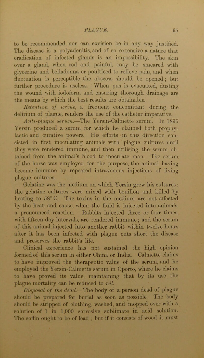 to be recommended, nor can excision be in any way justified. The disease is a polyadenitis, and of so extensive a nature that eradication of infected glands is an impossibility. The skin over a gland, when red and painful, may be smeared with glycerine and belladonna or poulticed to relieve pain, and when fluctuation is perceptible the abscess should be opened; but further procedure is useless. When pus is evacuated, dusting the wound with iodoform and ensuring thorough drainage are the means by which the best results are obtainable. Retentian of urine, a frequent concomitant during the delirium of plague, renders the use of the catheter imperative. Anti-plague serum.—Tlie Yersin-Calmette serum. In ]895 Yersin produced a serum for which he claimed both prophy- lactic and curative powers. His efforts in this direction con- sisted in first inoculating animals with plague cultures until they were rendered immune, and then utilising the serum ob- tained from the animal’s blood to inoculate man. The serum of the horse was employed for the purpose, the animal having become immune by repeated intravenous injections of living plague cultures. Gelatine was the medium on which Yersin grew his cultures : the gelatine cultures were mixed with bouillon and killed by heating to 58° C. The toxins in the medium are not affected by the heat, and cause, when the fluid is injected into animals, a pronounced reaction. Rabbits injected three or four times, with fifteen-day intervals, are rendered immune; and the serum of this animal injected into another rabbit within twelve hours after it has been infected with plague cuts short the disease and preserves the rabbit’s life. Clinical experience has not sustained the high opinion formed of this serum in either China or India. Calmette claims to have improved the therapeutic value of the serum, and he employed the Yersin-Calmette serum in Oporto, where he claims to have proved its value, maintaining that by its use the plague mortality can be reduced to nil. Disposal of the deaxl.—The body of a person dead of plague should be prepared for burial as soon as possible. The body .should be stripped of clothing, washed, and mopped over with a solution of 1 in 1,000 corrosive sublimate in acid solution. I’he cotlin fuight to be; of lead ; but if it consists of wood it must