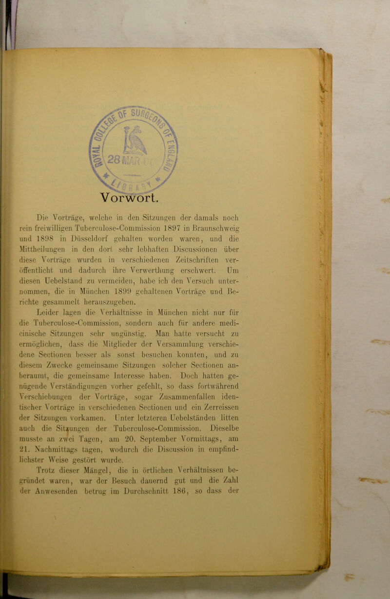 rein freiwilligen Tuberculose-Commission 1897 in Braunschweig und 1898 in Düsseldorf gehalten worden waren, und die Mittheilungen in den dort sehr lebhaften Discussionen über diese Vorträge wurden in verschiedenen Zeitschriften ver- öffentlicht und dadurch ihre Verwerthung erschwert. Um diesen Uebelstand zu vermeiden, habe ich den Versuch unter- nommen, die in München 1899 gehaltenen Vorträge und Be- richte gesammelt herauszugeben. Leider lagen die Verhältnisse in München nicht nur für die Tuberculose-Commission, sondern auch für andere medi- cinische Sitzungen sehr ungünstig. Man hatte versucht zu ermöglichen, dass die Mitglieder der Versammlung verschie- dene Sectioncn besser als sonst besuchen konnten, und zu diesem Zwecke gemeinsame Sitzungen solcher Sectioncn an- beraumt, die gemeinsame Interesse haben. Doch hatten ge- nügende Verständigungen vorher gefehlt, so dass fortwährend Verschiebungen der Vorträge, sogar Zusammenfallen iden- tischer Vorträge in verschiedenen Sectioncn und ein Zerreissen der Sitzungen vorkamen. Unter letzteren Uebelständen litten auch die Sitzungen der Tuberculose-Commission. Dieselbe musste an zwei Tagen, am 20. September Vormittags, am 21. Nachmittags tagen, wodurch die Discussion in empfind- lichster Weise gestört wurde. Trotz dieser Mängel, die in örtlichen Verhältnissen be- gründet waren, war der Besuch dauernd gut und die Zahl der Anwesenden betrug im Durchschnitt 186, so dass der