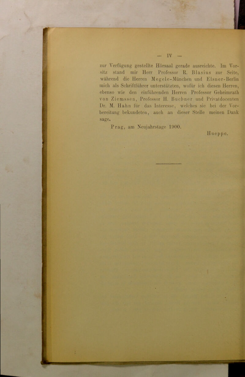 zur Verfügung gestellte Hörsaal gerade ausreichte. Im Vor- sitz stand mir Herr Professor R. Blasius zur Seite, während die Herren Megele-München und Elsner-Berlin mich als Schriftführer unterstützten, wofür ich diesen Herren, ebenso wie den einführenden Herren Professor Geheimrath von Ziemssen, Professor H. Büchner und Privatdocenten Dr.. M. Hahn für das Interesse, welches sie bei der Vor- bereitung bekundeten, auch an dieser Stelle meinen Dank sage. Prag, am Neujahrstage 1900. Hueppe.