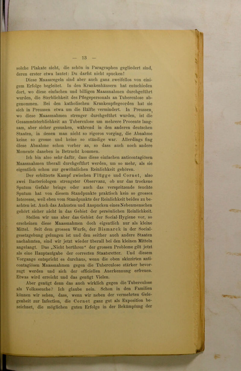 solche Plakate sieht, die schön in Paragraphen gegliedert sind, deren erster etwa lautet: Du darfst nicht spucken! Diese Maassregeln sind aber auch ganz zweifellos von eini- gem Erfolge begleitet, ln den Krankenhäusern hat entschieden dort, wo diese einfachen und billigen Maassnahmen durchgeführt wurden, die Sterblichkeit des Pflegepersonals an Tuberculose ab- genommen. Bei den katholischen Krankenpflegeorden hat sie sich in Preussen etwa um die Hälfte vermindert. In Preussen^ wo diese Maassnahmen strenger durchgeführt wurden, ist die Gesammtsterblichkeit an Tuberculose um mehrere Procente lang- sam, aber sicher gesunken, während in den anderen deutschen Staaten, in denen man nicht so rigoros vorging, die Abnahme keine so grosse und keine so ständige war. Allerdings fing diese Abnahme schon vorher an, so dass auch noch andere Momente daneben in Betracht kommen. Ich bin also sehr dafür, dass diese einfachen anticontagiösen Maassnahmen überall durchgeführt werden, um so mehr, als sie eigentlich schon zur gewöhnlichen Reinlichkeit gehören. Der erbitterte Kampf zwischen Flügge und Com et, also zwei Bacteriologen strengster Observanz, ob nur das trockene Sputum Gefahr bringe oder auch das verspritzende feuchte Sputum hat von diesem Standpunkte praktisch kein so grosses Interesse, weil eben vom Standpunkte der Reinlichkeit beides zu be- achten ist. Auch das Anhusten und Anspucken eines Nebenmenschen gehört sicher nicht in das Gebiet der persönlichen Reinlichkeit. Stellen wir uns aber das Gebiet der Social-Hygiene vor, so erscheinen diese Maassnahmen doch eigentlich nur als kleine Mittel. Seit dem grossen Wurfe, der Bismarck in der Social- gesetzgebung gelungen ist und den seither auch andere Staaten nachahmten, sind wir jetzt wieder überall bei den kleinen Mitteln angelangt. Das „Nicht berühren“ der grossen Probleme gilt jetzt als eine Hauptaufgabe der correcten Staatsretter. Und diesem Vorgänge entspricht es durchaus, wenn die oben skizzirten anti- contagiösen Maassnahmen gegen die Tuberculose stärker bevor- zugt werden und sich der offieiellen Anerkennung erfreuen. Etwas wird erreicht und das genügt Vielen. Aber genügt denn das auch wirklich gegen die Tuberculose als Volksseuche? Ich glaube nein. Schon in den Familien können wir sehen, dass, wenn wir neben der vermehrten Gele- genheit zur Infection, die Com et ganz gut als Exposition be- zeichnet, die möglichen guten Erfolge in der Bekämpfung der