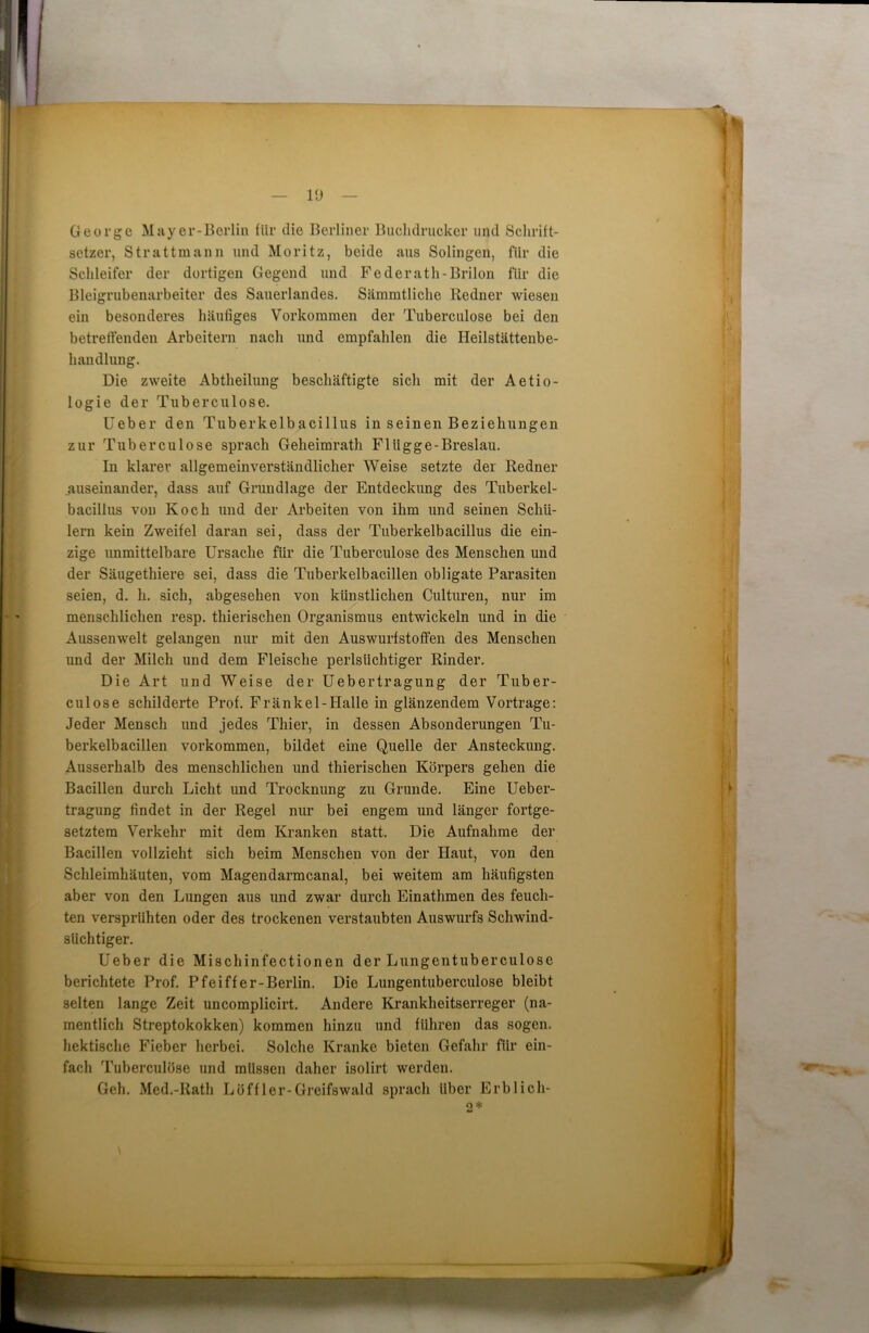 George Mayer-Berlin für die Berliner Buchdrucker und Schrift- setzer, Strattmann und Moritz, beide aus Solingen, für die Schleifer der dortigen Gegend und Federath-Brilon für die Bleigrubenarbeiter des Sauerlandes. Sämmtliche Redner wiesen ein besonderes häufiges Vorkommen der Tuberculose bei den betreffenden Arbeitern nach und empfahlen die Heilstättenbe- handlung. Die zweite Abtheilung beschäftigte sich mit der Aetio- logie der Tuberculose. Ueber den Tuberkelbacillus in seinen Beziehungen zur Tuberculose sprach Geheimrath Flügge-Breslau. In klarer allgemeinverständlicher Weise setzte der Redner auseinander, dass auf Grundlage der Entdeckung des Tuberkel- bacillus von Koch und der Arbeiten von ihm und seinen Schü- lern kein Zweifel daran sei, dass der Tuberkelbacillus die ein- zige unmittelbare Ursache für die Tuberculose des Menschen und der Säugethiere sei, dass die Tuberkelbacillen obligate Parasiten seien, d. h. sich, abgesehen von künstlichen Culturen, nur im menschlichen resp. thierisclien Organismus entwickeln und in die Aussenwelt gelangen nur mit den Auswurfstoffen des Menschen und der Milch und dem Fleische perlsüchtiger Rinder. Die Art und Weise der Uebertragung der Tuber- culose schilderte Prof. Fränkel-Halle in glänzendem Vortrage: Jeder Mensch und jedes Thier, in dessen Absonderungen Tu- berkelbacillen Vorkommen, bildet eine Quelle der Ansteckung. Ausserhalb des menschlichen und thierisclien Körpers gehen die Bacillen durch Licht und Trocknung zu Grunde. Eine Ueber- tragung findet in der Regel nur bei engem und länger fortge- setztem Verkehr mit dem Kranken statt. Die Aufnahme der Bacillen vollzieht sich beim Menschen von der Haut, von den Schleimhäuten, vom Magendarmcanal, bei weitem am häufigsten aber von den Lungen aus und zwar durch Einathmen des feuch- ten versprühten oder des trockenen verstaubten Auswurfs Schwind- süchtiger. Ueber die Mischinfectionen der Lungcntuberculose berichtete Prof. Pfeiffer-Berlin. Die Lungentuberculose bleibt selten lange Zeit uncomplicirt. Andere Krankheitserreger (na- mentlich Streptokokken) kommen hinzu und führen das sogen, hektische Fieber herbei. Solche Kranke bieten Gefahr für ein- fach Tuberculose und müssen daher isolirt werden. Geh. Med.-Rath Löffler-Greifswald sprach über Erblich- 2*
