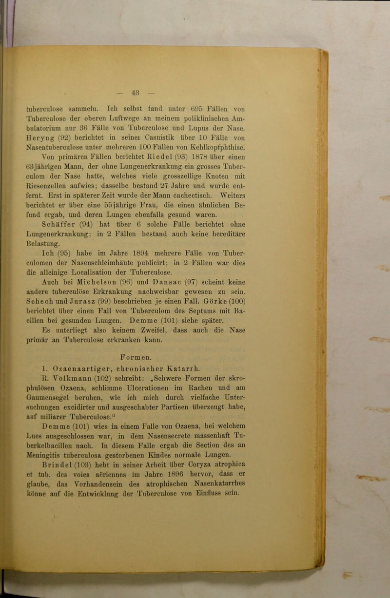 48 tuberculose sammeln. Ich selbst fand unter 695 Fällen von Tuberculose der oberen Luftwege an meinem poliklinischen Am- bulatorium nur 36 Fälle von Tuberculose und Lupus der Nase. Heryng (92) berichtet in seinei Casuistik über 10 Fälle von Nasentuberculose unter mehreren 100 Fällen von Kehlkopfphthise. Von primären Fällen berichtet Ri edel (93) 1878 über einen 63jährigen Mann, der ohne Lungenerkrankung ein grosses Tuber- culom der Nase hatte, welches viele grosszeilige Knoten mit Riesenzellen aufwies; dasselbe bestand 27 Jahre und wurde ent- fernt. Erst in späterer Zeit wurde der Mann cachectisch. Weiters berichtet er über eine 55jährige Frau, die einen ähnlichen Be- fund ergab, und deren Lungen ebenfalls gesund waren. Schäffer (94) hat über 6 solche Fälle berichtet ohne Lungeuerkrankung; in 2 Fällen bestand auch keine hereditäre Belastung. Ich (95) habe im Jahre 1894 mehrere Fälle von Tuber- culomen der Nasenschleimhäute publicirt; in 2 Fällen war dies die alleinige Localisation der Tuberculose. Auch bei Michelson (96) und Dansac (97) scheint keine andere tuberculose Erkrankung nachweisbar gewesen zu sein. Schech und Jurasz (99) beschrieben je einen Fall. Görke (100) berichtet über einen Fall von Tuberculom des Septums mit Ba- cillen bei gesunden Lungen. Demme (101) siehe später. Es unterliegt also keinem Zweifel, dass auch die Nase primär an Tuberculose erkranken kann. Formen. 1. Ozaenaartiger, chronischer Katarrh. R. Volkmann (102) schreibt: „Schwere Formen der skro- phulösen Ozaena, schlimme Ulcerationen im Rachen und am Gaumensegel beruhen, wie ich mich durch vielfache Unter- suchungen excidirter und ausgeschabter Partieen überzeugt habe, auf miliarer Tuberculose.“ Demme (101) wies in einem Falle von Ozaena, bei welchem Lues ausgeschlossen war, in dem Nasensecrete massenhaft Tu- berkelbacillen nach. In diesem Falle ergab die Section des an Meningitis tuberculosa gestorbenen Kindes normale Lungen. Brindel (103) hebt in seiner Arbeit über Coryza atrophica et tub. des voies aeriennes im Jahre 1896 hervor, dass er glaube, das Vorhandensein des atrophischen Nasenkatarrhes könne auf die Entwicklung der Tuberculose von Einfluss sein.